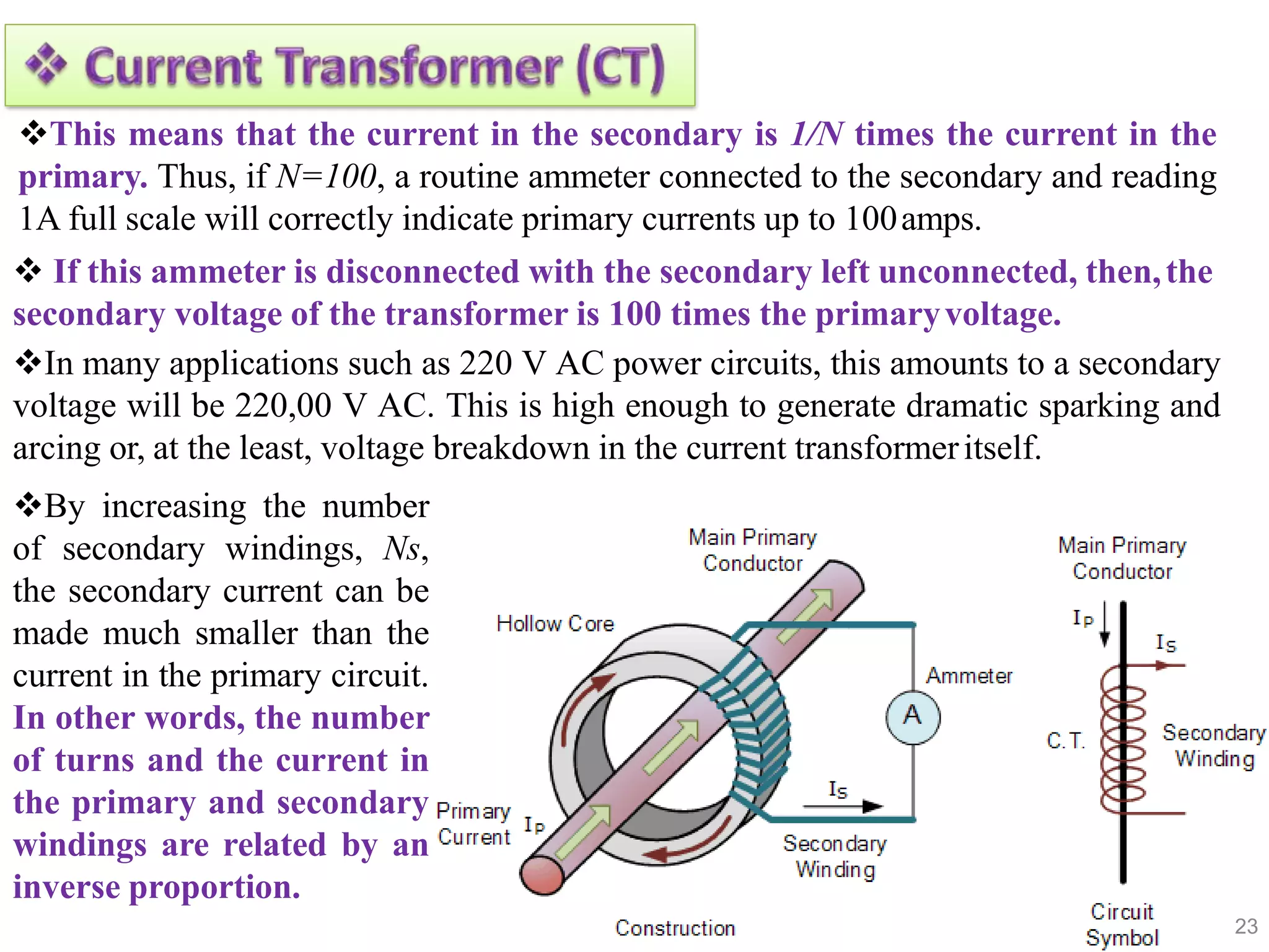 23
This means that the current in the secondary is 1/N times the current in the
primary. Thus, if N=100, a routine ammeter connected to the secondary and reading
1A full scale will correctly indicate primary currents up to 100amps.
 If this ammeter is disconnected with the secondary left unconnected, then,the
secondary voltage of the transformer is 100 times the primaryvoltage.
In many applications such as 220 V AC power circuits, this amounts to a secondary
voltage will be 220,00 V AC. This is high enough to generate dramatic sparking and
arcing or, at the least, voltage breakdown in the current transformeritself.
By increasing the number
of secondary windings, Ns,
the secondary current can be
made much smaller than the
current in the primary circuit.
In other words, the number
of turns and the current in
the primary and secondary
windings are related by an
inverse proportion.
 