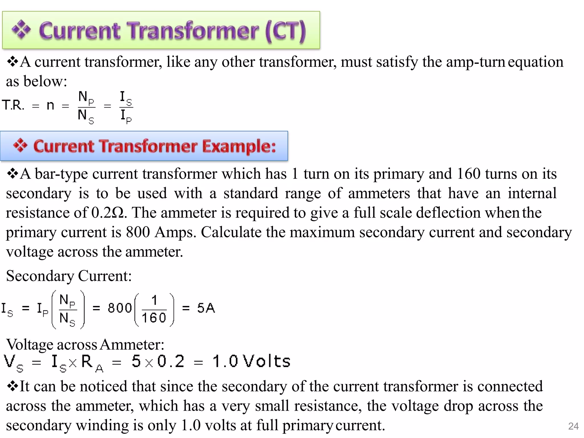 24
A current transformer, like any other transformer, must satisfy the amp-turnequation
as below:
A bar-type current transformer which has 1 turn on its primary and 160 turns on its
secondary is to be used with a standard range of ammeters that have an internal
resistance of 0.2Ω. The ammeter is required to give a full scale deflection whenthe
primary current is 800 Amps. Calculate the maximum secondary current and secondary
voltage across the ammeter.
Secondary Current:
Voltage acrossAmmeter:
It can be noticed that since the secondary of the current transformer is connected
across the ammeter, which has a very small resistance, the voltage drop across the
secondary winding is only 1.0 volts at full primarycurrent.
 