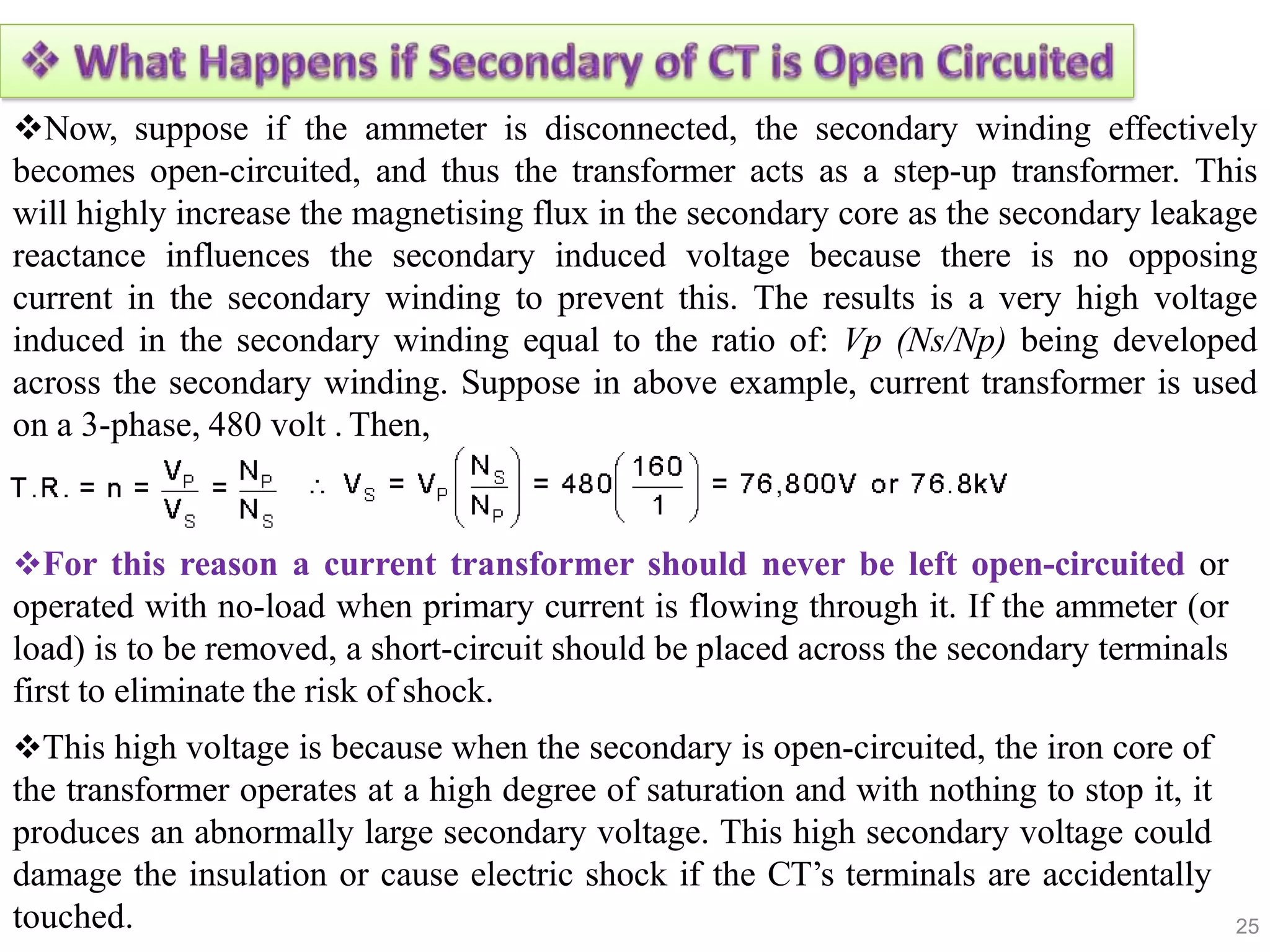 25
Now, suppose if the ammeter is disconnected, the secondary winding effectively
becomes open-circuited, and thus the transformer acts as a step-up transformer. This
will highly increase the magnetising flux in the secondary core as the secondary leakage
reactance influences the secondary induced voltage because there is no opposing
current in the secondary winding to prevent this. The results is a very high voltage
induced in the secondary winding equal to the ratio of: Vp (Ns/Np) being developed
across the secondary winding. Suppose in above example, current transformer is used
on a 3-phase, 480 volt . Then,
For this reason a current transformer should never be left open-circuited or
operated with no-load when primary current is flowing through it. If the ammeter (or
load) is to be removed, a short-circuit should be placed across the secondary terminals
first to eliminate the risk of shock.
This high voltage is because when the secondary is open-circuited, the iron core of
the transformer operates at a high degree of saturation and with nothing to stop it, it
produces an abnormally large secondary voltage. This high secondary voltage could
damage the insulation or cause electric shock if the CT’s terminals are accidentally
touched.
 