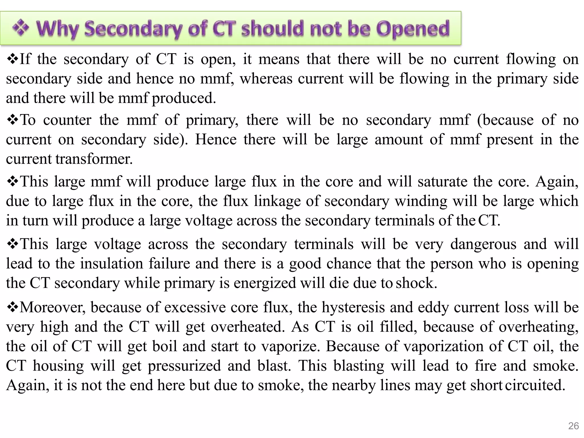 If the secondary of CT is open, it means that there will be no current flowing on
secondary side and hence no mmf, whereas current will be flowing in the primary side
and there will be mmf produced.
To counter the mmf of primary, there will be no secondary mmf (because of no
current on secondary side). Hence there will be large amount of mmf present in the
current transformer.
This large mmf will produce large flux in the core and will saturate the core. Again,
due to large flux in the core, the flux linkage of secondary winding will be large which
in turn will produce a large voltage across the secondary terminals of theCT.
This large voltage across the secondary terminals will be very dangerous and will
lead to the insulation failure and there is a good chance that the person who is opening
the CT secondary while primary is energized will die due toshock.
Moreover, because of excessive core flux, the hysteresis and eddy current loss will be
very high and the CT will get overheated. As CT is oil filled, because of overheating,
the oil of CT will get boil and start to vaporize. Because of vaporization of CT oil, the
CT housing will get pressurized and blast. This blasting will lead to fire and smoke.
Again, it is not the end here but due to smoke, the nearby lines may get shortcircuited.
26
 