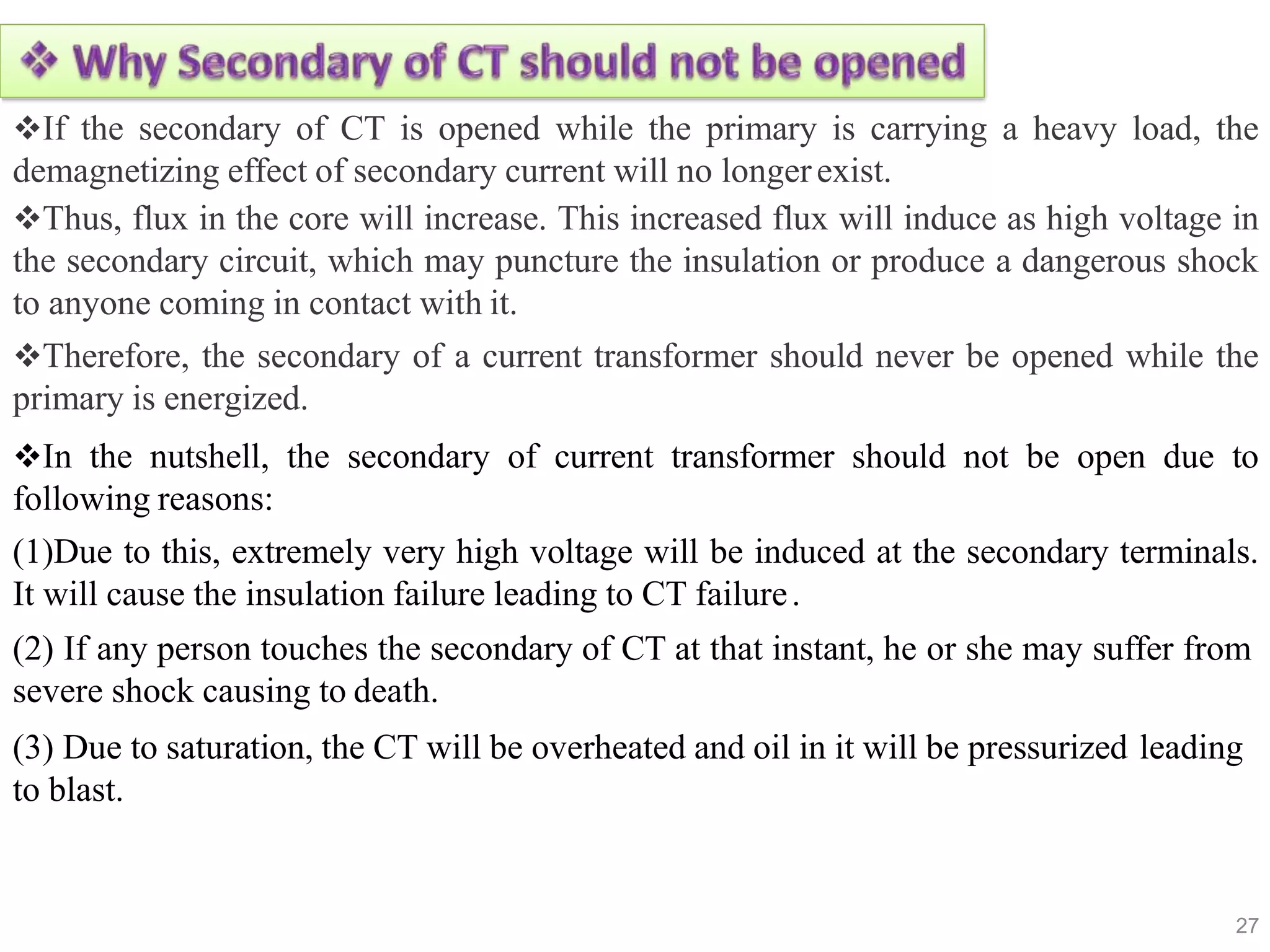 If the secondary of CT is opened while the primary is carrying a heavy load, the
demagnetizing effect of secondary current will no longerexist.
Thus, flux in the core will increase. This increased flux will induce as high voltage in
the secondary circuit, which may puncture the insulation or produce a dangerous shock
to anyone coming in contact with it.
Therefore, the secondary of a current transformer should never be opened while the
primary is energized.
In the nutshell, the secondary of current transformer should not be open due to
following reasons:
(1)Due to this, extremely very high voltage will be induced at the secondary terminals.
It will cause the insulation failure leading to CT failure.
(2) If any person touches the secondary of CT at that instant, he or she may suffer from
severe shock causing to death.
(3) Due to saturation, the CT will be overheated and oil in it will be pressurized leading
to blast.
27
 