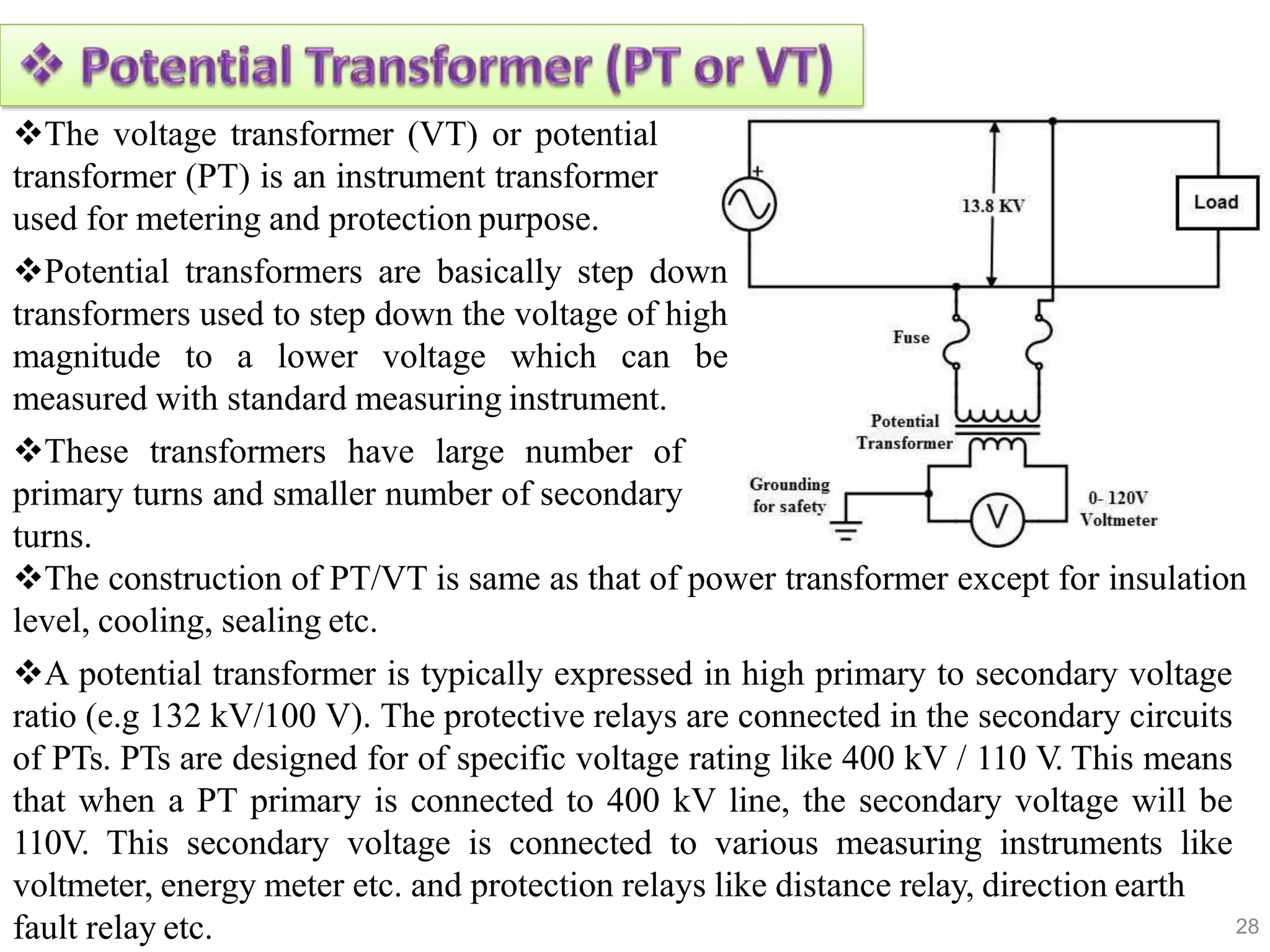 28
The voltage transformer (VT) or potential
transformer (PT) is an instrument transformer
used for metering and protection purpose.
Potential transformers are basically step down
transformers used to step down the voltage of high
magnitude to a lower voltage which can be
measured with standard measuring instrument.
These transformers have large number of
primary turns and smaller number of secondary
turns.
The construction of PT/VT is same as that of power transformer except for insulation
level, cooling, sealing etc.
A potential transformer is typically expressed in high primary to secondary voltage
ratio (e.g 132 kV/100 V). The protective relays are connected in the secondary circuits
of PTs. PTs are designed for of specific voltage rating like 400 kV / 110 V. This means
that when a PT primary is connected to 400 kV line, the secondary voltage will be
110V. This secondary voltage is connected to various measuring instruments like
voltmeter, energy meter etc. and protection relays like distance relay, direction earth
fault relay etc.
 