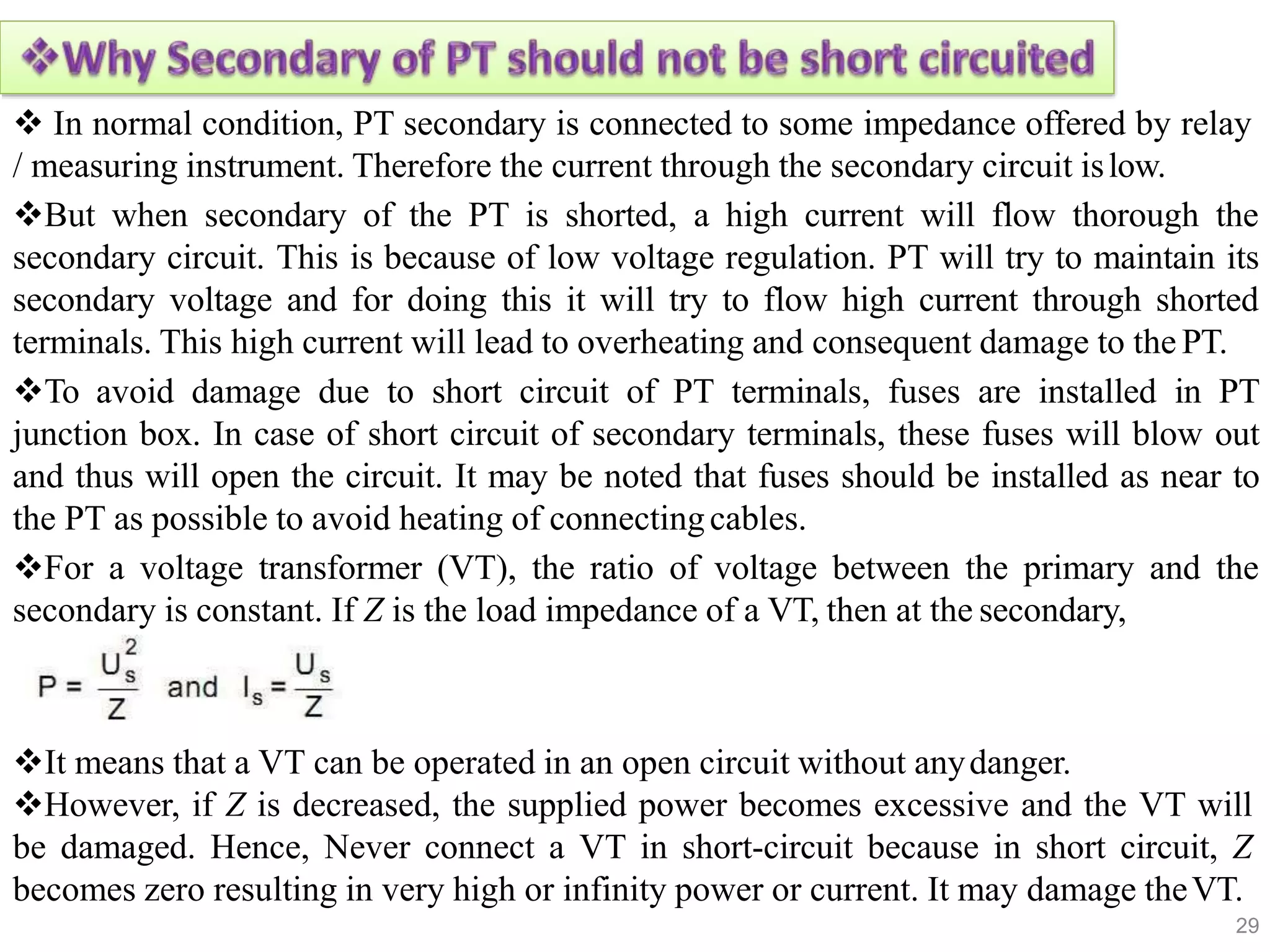  In normal condition, PT secondary is connected to some impedance offered by relay
/ measuring instrument. Therefore the current through the secondary circuit islow.
But when secondary of the PT is shorted, a high current will flow thorough the
secondary circuit. This is because of low voltage regulation. PT will try to maintain its
secondary voltage and for doing this it will try to flow high current through shorted
terminals. This high current will lead to overheating and consequent damage to the PT.
To avoid damage due to short circuit of PT terminals, fuses are installed in PT
junction box. In case of short circuit of secondary terminals, these fuses will blow out
and thus will open the circuit. It may be noted that fuses should be installed as near to
the PT as possible to avoid heating of connectingcables.
For a voltage transformer (VT), the ratio of voltage between the primary and the
secondary is constant. If Z is the load impedance of a VT, then at the secondary,
It means that a VT can be operated in an open circuit without anydanger.
However, if Z is decreased, the supplied power becomes excessive and the VT will
be damaged. Hence, Never connect a VT in short-circuit because in short circuit, Z
becomes zero resulting in very high or infinity power or current. It may damage theVT.
29
 