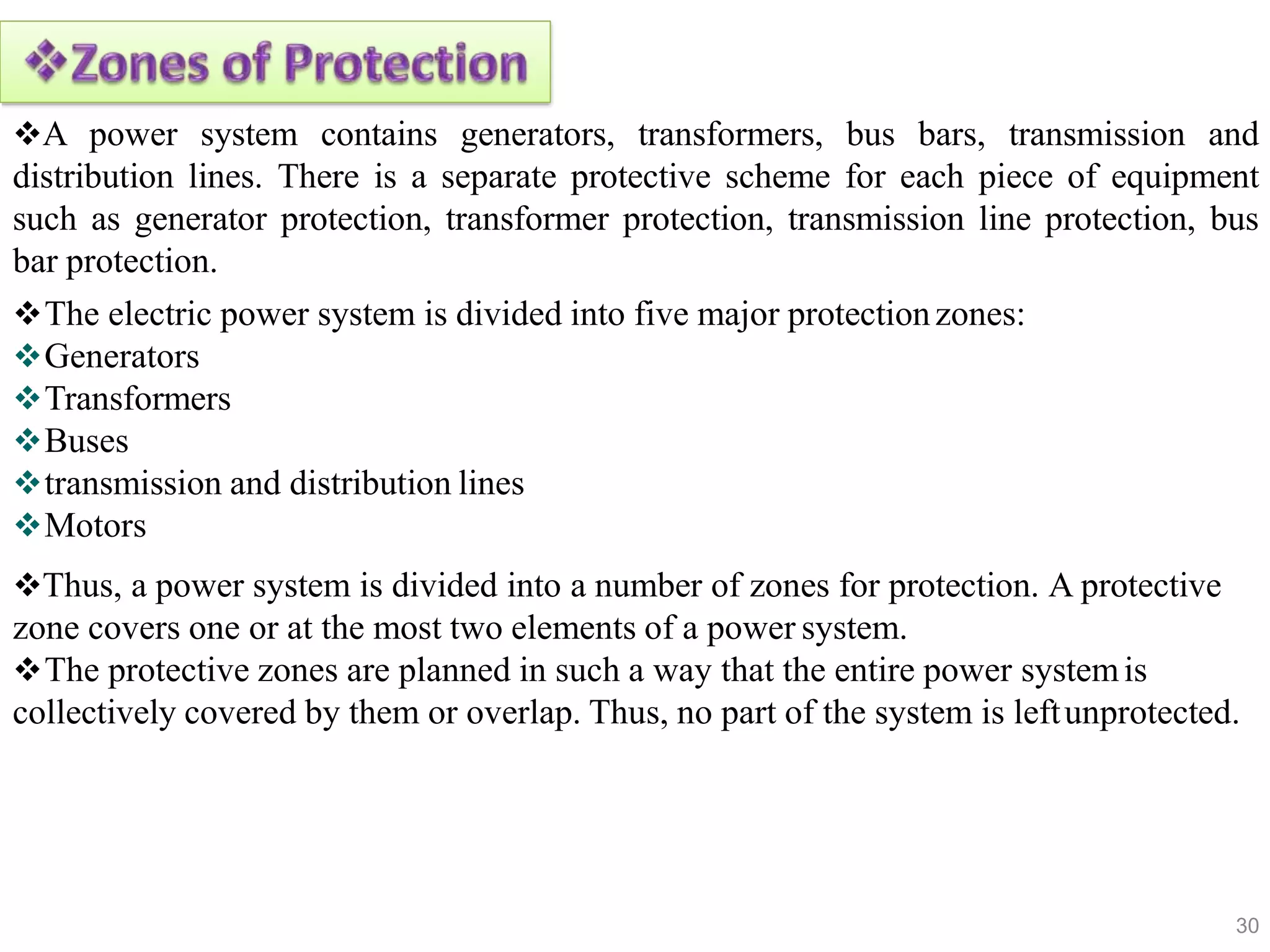 A power system contains generators, transformers, bus bars, transmission and
distribution lines. There is a separate protective scheme for each piece of equipment
such as generator protection, transformer protection, transmission line protection, bus
bar protection.
The electric power system is divided into five major protectionzones:
Generators
Transformers
Buses
transmission and distribution lines
Motors
Thus, a power system is divided into a number of zones for protection. A protective
zone covers one or at the most two elements of a power system.
The protective zones are planned in such a way that the entire power systemis
collectively covered by them or overlap. Thus, no part of the system is leftunprotected.
30
 