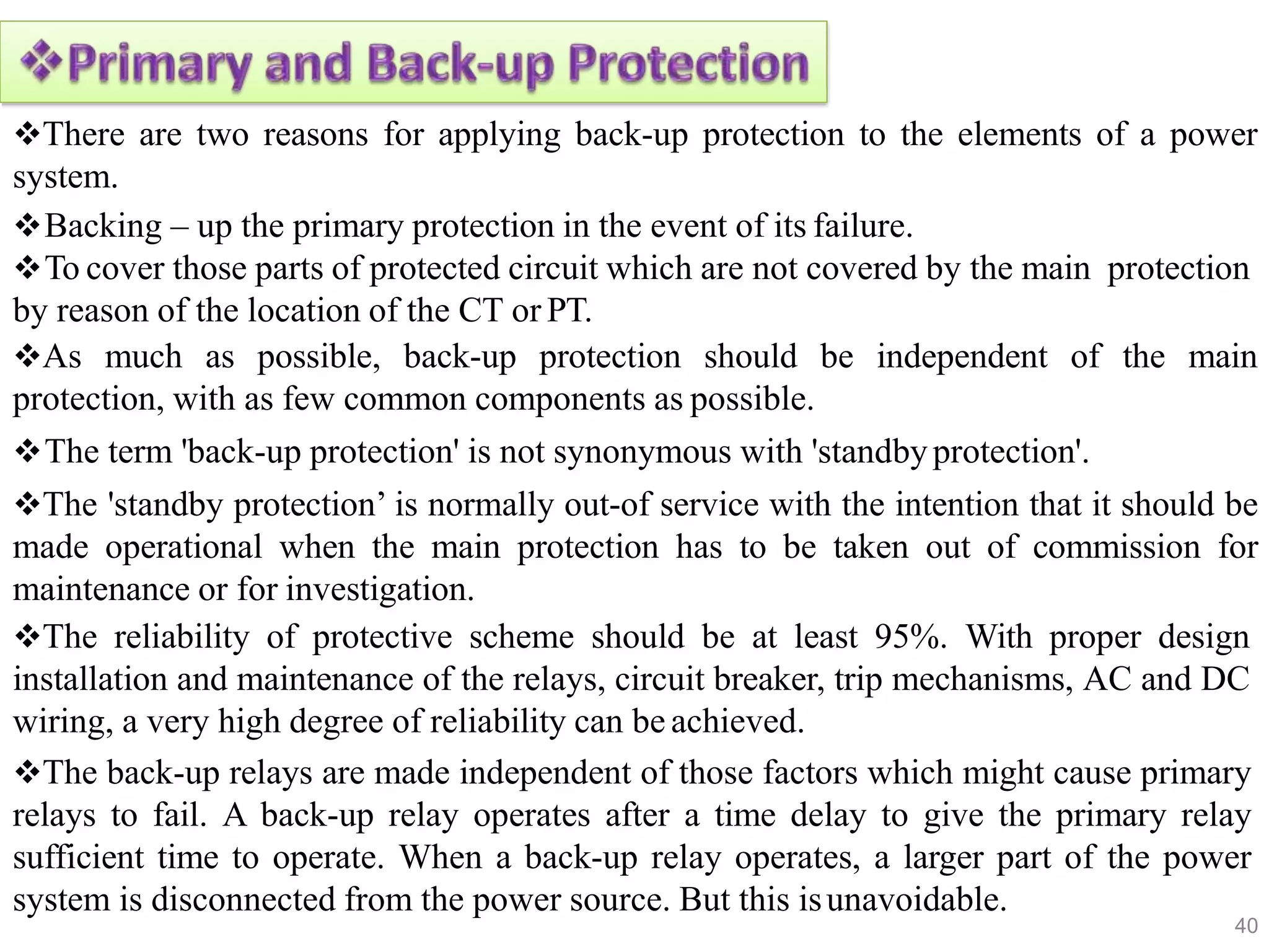 There are two reasons for applying back-up protection to the elements of a power
system.
Backing – up the primary protection in the event of its failure.
To cover those parts of protected circuit which are not covered by the main protection
by reason of the location of the CT or PT.
As much as possible, back-up protection should be independent of the main
protection, with as few common components as possible.
The term 'back-up protection' is not synonymous with 'standbyprotection'.
The 'standby protection’ is normally out-of service with the intention that it should be
made operational when the main protection has to be taken out of commission for
maintenance or for investigation.
The reliability of protective scheme should be at least 95%. With proper design
installation and maintenance of the relays, circuit breaker, trip mechanisms, AC and DC
wiring, a very high degree of reliability can be achieved.
The back-up relays are made independent of those factors which might cause primary
relays to fail. A back-up relay operates after a time delay to give the primary relay
sufficient time to operate. When a back-up relay operates, a larger part of the power
system is disconnected from the power source. But this isunavoidable.
40
 