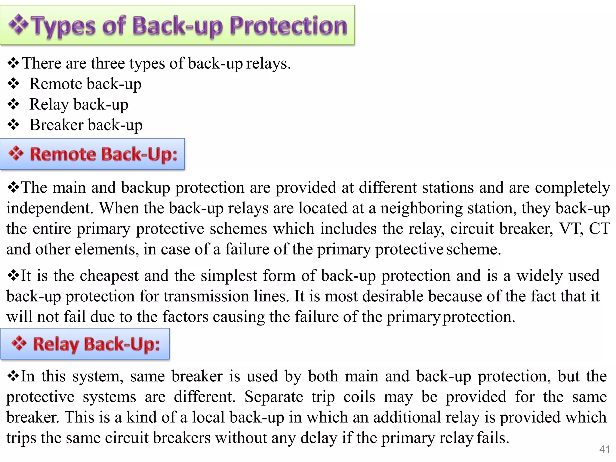There are three types of back-up relays.
 Remote back-up
 Relay back-up
 Breaker back-up
The main and backup protection are provided at different stations and are completely
independent. When the back-up relays are located at a neighboring station, they back-up
the entire primary protective schemes which includes the relay, circuit breaker, VT, CT
and other elements, in case of a failure of the primary protectivescheme.
It is the cheapest and the simplest form of back-up protection and is a widely used
back-up protection for transmission lines. It is most desirable because of the fact that it
will not fail due to the factors causing the failure of the primaryprotection.
In this system, same breaker is used by both main and back-up protection, but the
protective systems are different. Separate trip coils may be provided for the same
breaker. This is a kind of a local back-up in which an additional relay is provided which
trips the same circuit breakers without any delay if the primary relayfails.
41
 