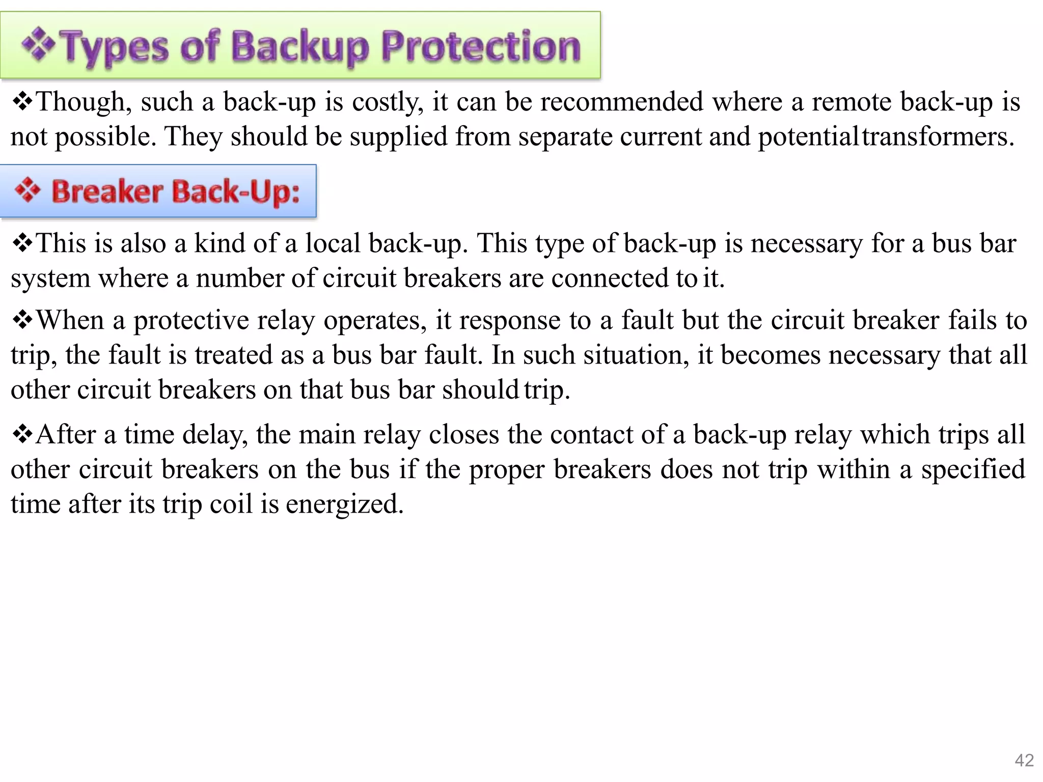 Though, such a back-up is costly, it can be recommended where a remote back-up is
not possible. They should be supplied from separate current and potentialtransformers.
This is also a kind of a local back-up. This type of back-up is necessary for a bus bar
system where a number of circuit breakers are connected toit.
When a protective relay operates, it response to a fault but the circuit breaker fails to
trip, the fault is treated as a bus bar fault. In such situation, it becomes necessary that all
other circuit breakers on that bus bar shouldtrip.
After a time delay, the main relay closes the contact of a back-up relay which trips all
other circuit breakers on the bus if the proper breakers does not trip within a specified
time after its trip coil is energized.
42
 