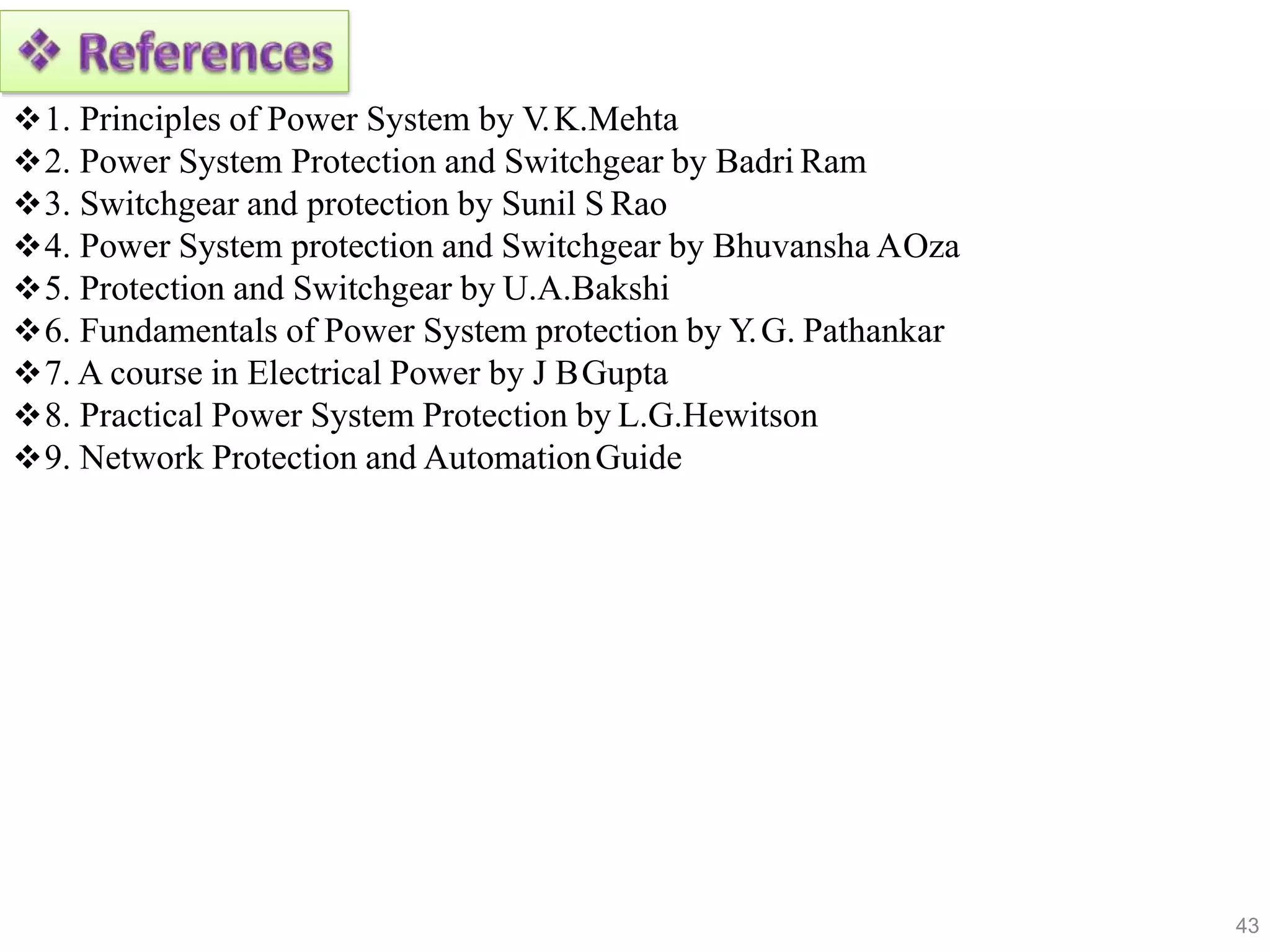 1. Principles of Power System by V.K.Mehta
2. Power System Protection and Switchgear by Badri Ram
3. Switchgear and protection by Sunil S Rao
4. Power System protection and Switchgear by Bhuvansha AOza
5. Protection and Switchgear by U.A.Bakshi
6. Fundamentals of Power System protection by Y.G. Pathankar
7. A course in Electrical Power by J BGupta
8. Practical Power System Protection by L.G.Hewitson
9. Network Protection and AutomationGuide
43
 