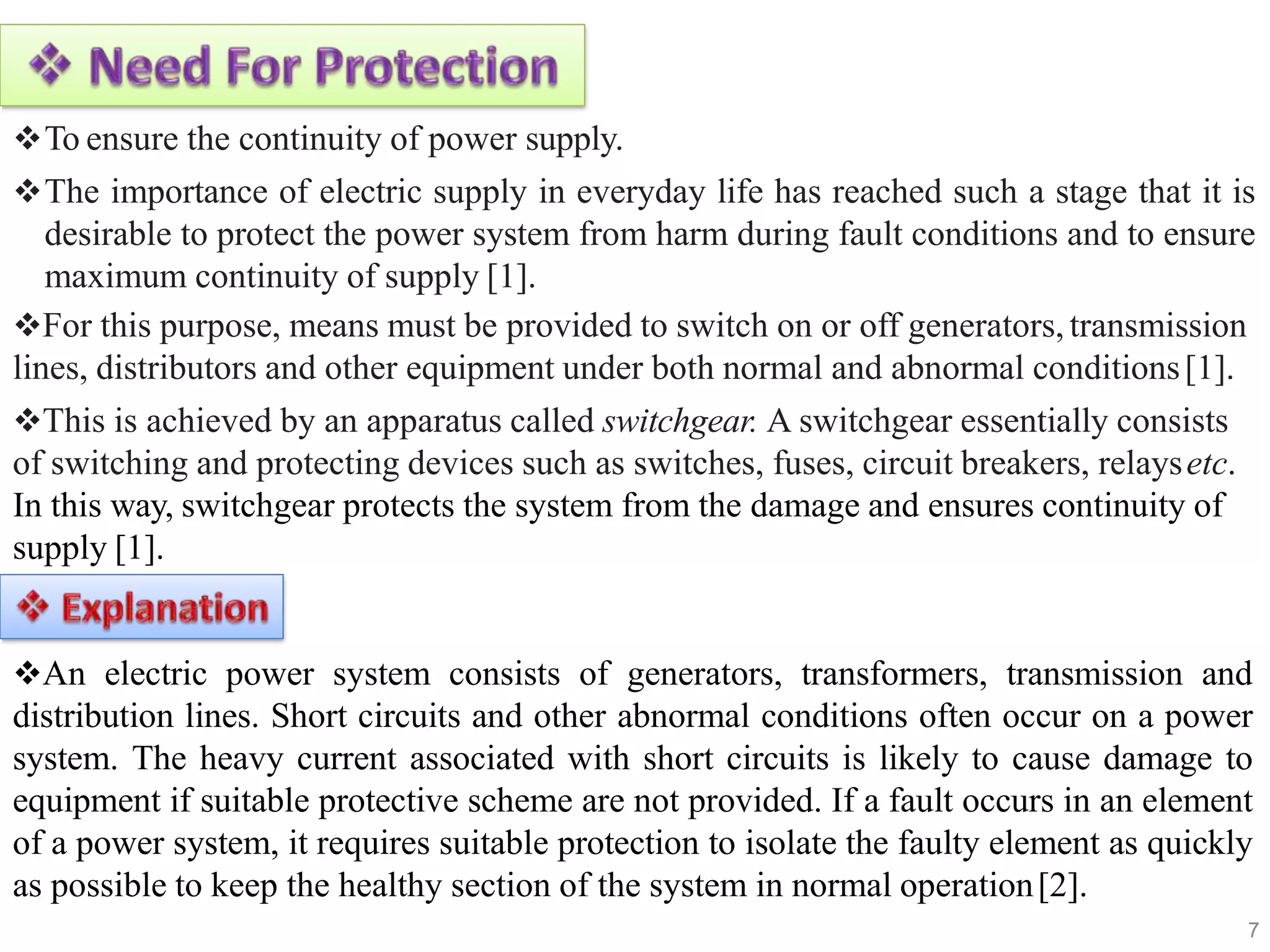 To ensure the continuity of power supply.
The importance of electric supply in everyday life has reached such a stage that it is
desirable to protect the power system from harm during fault conditions and to ensure
maximum continuity of supply [1].
For this purpose, means must be provided to switch on or off generators,transmission
lines, distributors and other equipment under both normal and abnormal conditions[1].
This is achieved by an apparatus called switchgear. A switchgear essentially consists
of switching and protecting devices such as switches, fuses, circuit breakers, relaysetc.
In this way, switchgear protects the system from the damage and ensures continuity of
supply [1].
An electric power system consists of generators, transformers, transmission and
distribution lines. Short circuits and other abnormal conditions often occur on a power
system. The heavy current associated with short circuits is likely to cause damage to
equipment if suitable protective scheme are not provided. If a fault occurs in an element
of a power system, it requires suitable protection to isolate the faulty element as quickly
as possible to keep the healthy section of the system in normal operation[2].
7
 