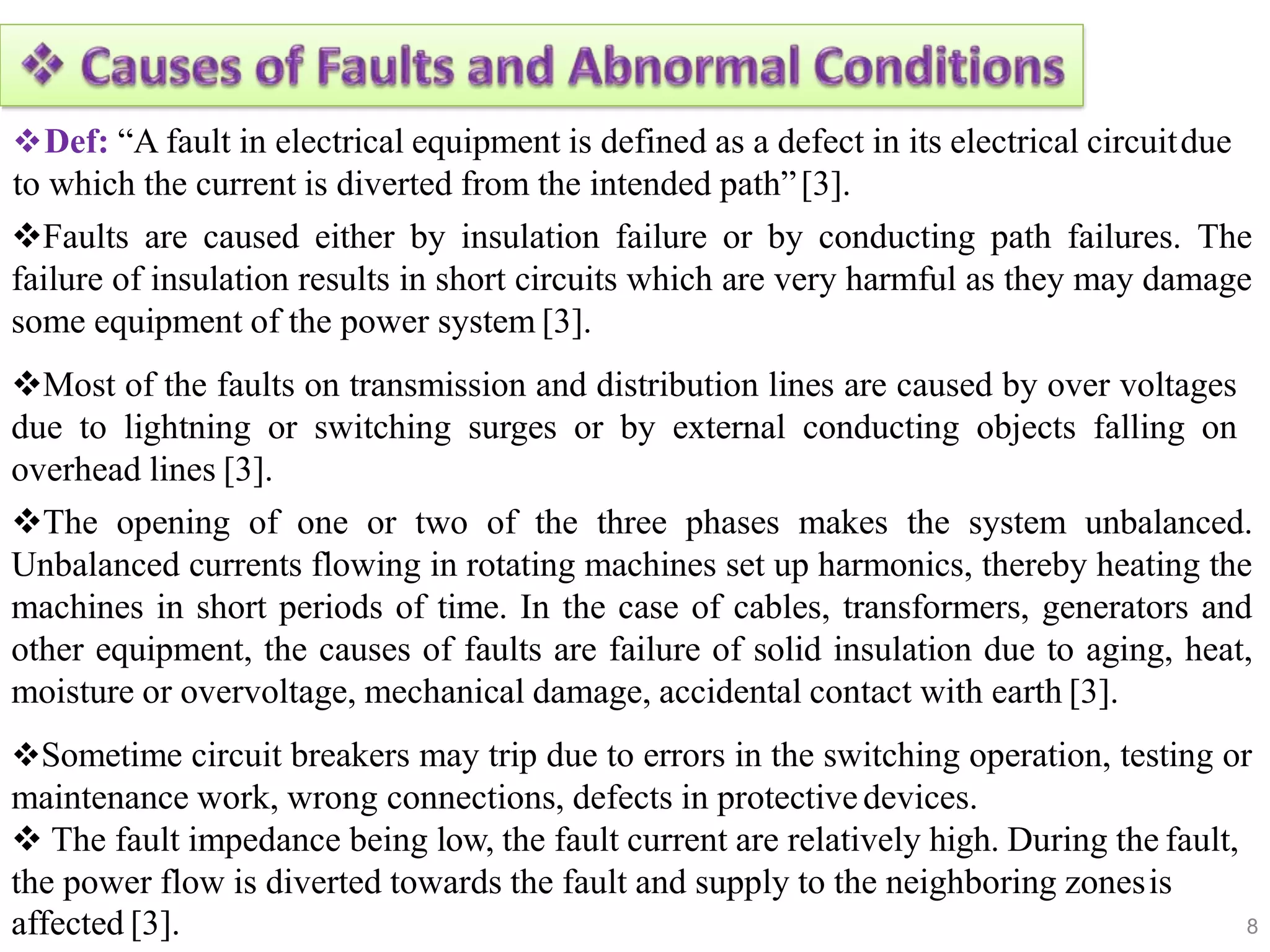 Def: “A fault in electrical equipment is defined as a defect in its electrical circuitdue
to which the current is diverted from the intended path”[3].
Faults are caused either by insulation failure or by conducting path failures. The
failure of insulation results in short circuits which are very harmful as they may damage
some equipment of the power system [3].
Most of the faults on transmission and distribution lines are caused by over voltages
due to lightning or switching surges or by external conducting objects falling on
overhead lines [3].
The opening of one or two of the three phases makes the system unbalanced.
Unbalanced currents flowing in rotating machines set up harmonics, thereby heating the
machines in short periods of time. In the case of cables, transformers, generators and
other equipment, the causes of faults are failure of solid insulation due to aging, heat,
moisture or overvoltage, mechanical damage, accidental contact with earth [3].
Sometime circuit breakers may trip due to errors in the switching operation, testing or
maintenance work, wrong connections, defects in protectivedevices.
 The fault impedance being low, the fault current are relatively high. During the fault,
the power flow is diverted towards the fault and supply to the neighboring zonesis
8
affected [3].
 
