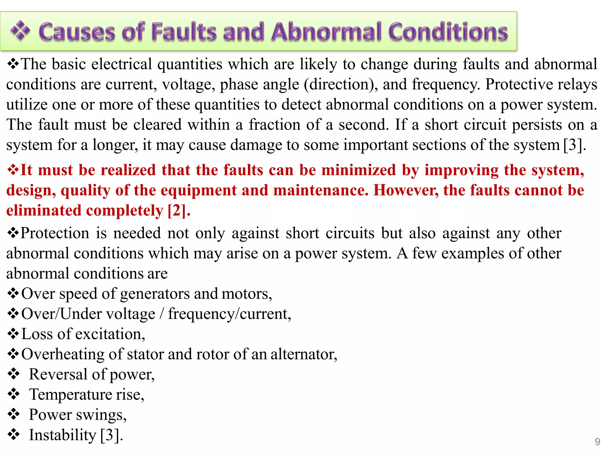 9
 Instability [3].
The basic electrical quantities which are likely to change during faults and abnormal
conditions are current, voltage, phase angle (direction), and frequency. Protective relays
utilize one or more of these quantities to detect abnormal conditions on a power system.
The fault must be cleared within a fraction of a second. If a short circuit persists on a
system for a longer, it may cause damage to some important sections of the system [3].
It must be realized that the faults can be minimized by improving the system,
design, quality of the equipment and maintenance. However, the faults cannot be
eliminated completely [2].
Protection is needed not only against short circuits but also against any other
abnormal conditions which may arise on a power system. A few examples of other
abnormal conditions are
Over speed of generators and motors,
Over/Under voltage / frequency/current,
Loss of excitation,
Overheating of stator and rotor of an alternator,
 Reversal of power,
 Temperature rise,
 Power swings,
 