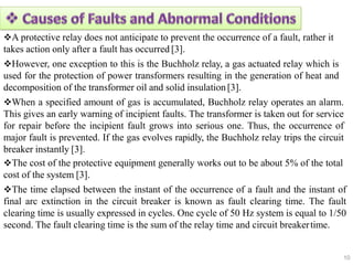 A protective relay does not anticipate to prevent the occurrence of a fault, rather it
takes action only after a fault has occurred [3].
However, one exception to this is the Buchholz relay, a gas actuated relay which is
used for the protection of power transformers resulting in the generation of heat and
decomposition of the transformer oil and solid insulation [3].
When a specified amount of gas is accumulated, Buchholz relay operates an alarm.
This gives an early warning of incipient faults. The transformer is taken out for service
for repair before the incipient fault grows into serious one. Thus, the occurrence of
major fault is prevented. If the gas evolves rapidly, the Buchholz relay trips the circuit
breaker instantly [3].
The cost of the protective equipment generally works out to be about 5% of the total
cost of the system [3].
The time elapsed between the instant of the occurrence of a fault and the instant of
final arc extinction in the circuit breaker is known as fault clearing time. The fault
clearing time is usually expressed in cycles. One cycle of 50 Hz system is equal to 1/50
second. The fault clearing time is the sum of the relay time and circuit breakertime.
10
 