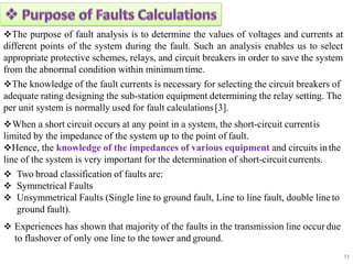 The purpose of fault analysis is to determine the values of voltages and currents at
different points of the system during the fault. Such an analysis enables us to select
appropriate protective schemes, relays, and circuit breakers in order to save the system
from the abnormal condition within minimumtime.
The knowledge of the fault currents is necessary for selecting the circuit breakers of
adequate rating designing the sub-station equipment determining the relay setting. The
per unit system is normally used for fault calculations[3].
When a short circuit occurs at any point in a system, the short-circuit currentis
limited by the impedance of the system up to the point of fault.
Hence, the knowledge of the impedances of various equipment and circuits inthe
line of the system is very important for the determination of short-circuit currents.
 Two broad classification of faults are:
 Symmetrical Faults
 Unsymmetrical Faults (Single line to ground fault, Line to line fault, double lineto
ground fault).
 Experiences has shown that majority of the faults in the transmission line occur due
to flashover of only one line to the tower and ground.
11
 