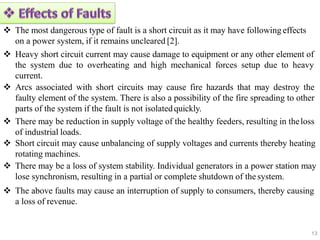  The most dangerous type of fault is a short circuit as it may have following effects
on a power system, if it remains uncleared [2].
 Heavy short circuit current may cause damage to equipment or any other element of
the system due to overheating and high mechanical forces setup due to heavy
current.
 Arcs associated with short circuits may cause fire hazards that may destroy the
faulty element of the system. There is also a possibility of the fire spreading to other
parts of the system if the fault is not isolatedquickly.
 There may be reduction in supply voltage of the healthy feeders, resulting in theloss
of industrial loads.
 Short circuit may cause unbalancing of supply voltages and currents thereby heating
rotating machines.
 There may be a loss of system stability. Individual generators in a power station may
lose synchronism, resulting in a partial or complete shutdown of the system.
 The above faults may cause an interruption of supply to consumers, thereby causing
a loss of revenue.
13
 