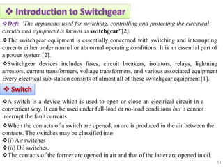 Def: “The apparatus used for switching, controlling and protecting the electrical
circuits and equipment is known as switchgear”[2].
The switchgear equipment is essentially concerned with switching and interrupting
currents either under normal or abnormal operating conditions. It is an essential part of
a power system [2].
Switchgear devices includes fuses, circuit breakers, isolators, relays, lightning
arrestors, current transformers, voltage transformers, and various associated equipment
Every electrical sub-station consists of almost all of these switchgear equipment[1].
A switch is a device which is used to open or close an electrical circuit in a
convenient way. It can be used under full-load or no-load conditions but it cannot
interrupt the fault currents.
When the contacts of a switch are opened, an arc is produced in the air between the
contacts. The switches may be classified into
(i) Air switches
(ii) Oil switches.
The contacts of the former are opened in air and that of the latter are opened in oil.
14
 