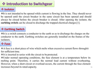 16
It is not intended to be opened while current is flowing in the line. They should never
be opened until the circuit breaker in the same circuit has been opened and should
always be closed before the circuit breaker is closed. After opening the isolator, the
earhting switch can be closed to discharge the trapped electrical charges[1].
It is a switch connects a conductor to the earth so as to discharge the charges on the
conductor to the earth. Earthing switches are generally installed on the frames of the
isolators.
A fuse is a short piece of wire which melts when excessive current flows throughit
for sufficient time.
It is inserted in series with the circuit to beprotected.
Under normal operating conditions, the fuse element is at a temperature below its
melting point. Therefore, it carries the normal load current without overheating.
However, when a short circuit or overload occurs, the current through the fuse element
increases beyond its rated capacity.
 