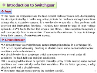 17
This raises the temperature and the fuse element melts (or blows out), disconnecting
the circuit protected by it. In this way, a fuse protects the machines and equipment from
damage due to excessive currents. It is worthwhile to note that a fuse performs both
detection and interruption functions. However, fuse cannot be used on high voltage
system (3·3 kV) due to the fact that when a fuse blows, it takes sometime to replace it
and consequently there is interruption of service to the customers. In order to interrupt
heavy fault currents, circuit breakers are used.
Acircuit breaker is a switching and current interrupting device in a switchgear [1].
A device capable of making, breaking an electric circuit under normal andabnormal
conditions such as short circuits.
A circuit breaker is an equipment which can open or close a circuit under all
conditions (no load, full load and fault conditions).
It is so designed that it can be operated manually (or by remote control) under normal
conditions and automatically under fault conditions. For the latter operation, a relay
circuit is used with a circuit breaker.
The circuit breaker operate during the transient state[1].
 