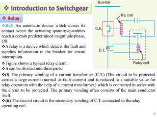 Def: An automatic device which closes its
contact when the actuating quantity/quantities
reach a certain predetermined magnitude/phase.
OR
A relay is a device which detects the fault and
supplies information to the breaker for circuit
interruption.
Figure shows a typical relay circuit.
It can be divided into three parts:
(i) The primary winding of a current transformer (C.T.) (The circuit to be protected
carries a large current (normal or fault current) and is reduced to a suitable value for
relay operation with the help of a current transformer.) which is connected in series with
the circuit to be protected. The primary winding often consists of the main conductor
itself.
(ii) The second circuit is the secondary winding of C.T. connected to therelay
operating coil.
19
 