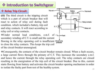(iii) The third circuit is the tripping circuit
which is a part of circuit breaker that will
react to action of relay coil during fault
condition. which included a battery, trip coil
and relay contacts. It will react according to
relay coil or relay contacts.
Under normal load conditions, e.m.f. of
secondary winding of C.T. is small and the current
flowing in the relay operating coil is insufficient
to close the relay contacts. This keeps the trip coil
of the circuit breaker unenergised.
Consequently, the contacts of the circuit breaker remain closed. When a fault occurs,
a large current flows through the primary of C.T. This increases the secondary e.m.f.
and hence the current through the relay operating coil. The relay contacts are closed
resulting in the energization of the trip coil of the circuit breaker. Due to this, current
starts flowing from battery and activates the circuit breaker opening mechanism in order
to isolate the faulty part from rest of the healthysystem. 20
 