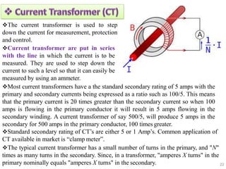 22
The current transformer is used to step
down the current for measurement, protection
and control.
Current transformer are put in series
with the line in which the current is to be
measured. They are used to step down the
current to such a level so that it can easily be
measured by using an ammeter.
Most current transformers have a the standard secondary rating of 5 amps with the
primary and secondary currents being expressed as a ratio such as 100/5. This means
that the primary current is 20 times greater than the secondary current so when 100
amps is flowing in the primary conductor it will result in 5 amps flowing in the
secondary winding. A current transformer of say 500/5, will produce 5 amps in the
secondary for 500 amps in the primary conductor, 100 times greater.
Standard secondary rating of CT’s are either 5 or 1 Amp’s. Common application of
CT available in market is “clamp meter”.
The typical current transformer has a small number of turns in the primary, and "N"
times as many turns in the secondary. Since, in a transformer, "amperes X turns" in the
primary nominally equals "amperes X turns" in the secondary.
 