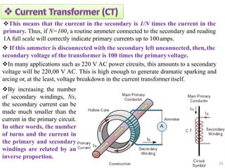 23
This means that the current in the secondary is 1/N times the current in the
primary. Thus, if N=100, a routine ammeter connected to the secondary and reading
1A full scale will correctly indicate primary currents up to 100amps.
 If this ammeter is disconnected with the secondary left unconnected, then,the
secondary voltage of the transformer is 100 times the primaryvoltage.
In many applications such as 220 V AC power circuits, this amounts to a secondary
voltage will be 220,00 V AC. This is high enough to generate dramatic sparking and
arcing or, at the least, voltage breakdown in the current transformeritself.
By increasing the number
of secondary windings, Ns,
the secondary current can be
made much smaller than the
current in the primary circuit.
In other words, the number
of turns and the current in
the primary and secondary
windings are related by an
inverse proportion.
 