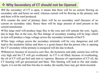 If the secondary of CT is open, it means that there will be no current flowing on
secondary side and hence no mmf, whereas current will be flowing in the primary side
and there will be mmf produced.
To counter the mmf of primary, there will be no secondary mmf (because of no
current on secondary side). Hence there will be large amount of mmf present in the
current transformer.
This large mmf will produce large flux in the core and will saturate the core. Again,
due to large flux in the core, the flux linkage of secondary winding will be large which
in turn will produce a large voltage across the secondary terminals of theCT.
This large voltage across the secondary terminals will be very dangerous and will
lead to the insulation failure and there is a good chance that the person who is opening
the CT secondary while primary is energized will die due toshock.
Moreover, because of excessive core flux, the hysteresis and eddy current loss will be
very high and the CT will get overheated. As CT is oil filled, because of overheating,
the oil of CT will get boil and start to vaporize. Because of vaporization of CT oil, the
CT housing will get pressurized and blast. This blasting will lead to fire and smoke.
Again, it is not the end here but due to smoke, the nearby lines may get shortcircuited.
26
 
