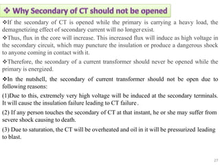 If the secondary of CT is opened while the primary is carrying a heavy load, the
demagnetizing effect of secondary current will no longerexist.
Thus, flux in the core will increase. This increased flux will induce as high voltage in
the secondary circuit, which may puncture the insulation or produce a dangerous shock
to anyone coming in contact with it.
Therefore, the secondary of a current transformer should never be opened while the
primary is energized.
In the nutshell, the secondary of current transformer should not be open due to
following reasons:
(1)Due to this, extremely very high voltage will be induced at the secondary terminals.
It will cause the insulation failure leading to CT failure.
(2) If any person touches the secondary of CT at that instant, he or she may suffer from
severe shock causing to death.
(3) Due to saturation, the CT will be overheated and oil in it will be pressurized leading
to blast.
27
 