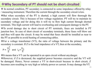  In normal condition, PT secondary is connected to some impedance offered by relay
/ measuring instrument. Therefore the current through the secondary circuit islow.
But when secondary of the PT is shorted, a high current will flow thorough the
secondary circuit. This is because of low voltage regulation. PT will try to maintain its
secondary voltage and for doing this it will try to flow high current through shorted
terminals. This high current will lead to overheating and consequent damage to the PT.
To avoid damage due to short circuit of PT terminals, fuses are installed in PT
junction box. In case of short circuit of secondary terminals, these fuses will blow out
and thus will open the circuit. It may be noted that fuses should be installed as near to
the PT as possible to avoid heating of connectingcables.
For a voltage transformer (VT), the ratio of voltage between the primary and the
secondary is constant. If Z is the load impedance of a VT, then at the secondary,
It means that a VT can be operated in an open circuit without anydanger.
However, if Z is decreased, the supplied power becomes excessive and the VT will
be damaged. Hence, Never connect a VT in short-circuit because in short circuit, Z
becomes zero resulting in very high or infinity power or current. It may damage theVT.
29
 