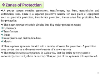 A power system contains generators, transformers, bus bars, transmission and
distribution lines. There is a separate protective scheme for each piece of equipment
such as generator protection, transformer protection, transmission line protection, bus
bar protection.
The electric power system is divided into five major protectionzones:
Generators
Transformers
Buses
transmission and distribution lines
Motors
Thus, a power system is divided into a number of zones for protection. A protective
zone covers one or at the most two elements of a power system.
The protective zones are planned in such a way that the entire power systemis
collectively covered by them or overlap. Thus, no part of the system is leftunprotected.
30
 