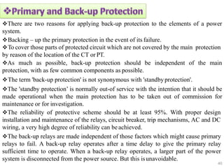 There are two reasons for applying back-up protection to the elements of a power
system.
Backing – up the primary protection in the event of its failure.
To cover those parts of protected circuit which are not covered by the main protection
by reason of the location of the CT or PT.
As much as possible, back-up protection should be independent of the main
protection, with as few common components as possible.
The term 'back-up protection' is not synonymous with 'standbyprotection'.
The 'standby protection’ is normally out-of service with the intention that it should be
made operational when the main protection has to be taken out of commission for
maintenance or for investigation.
The reliability of protective scheme should be at least 95%. With proper design
installation and maintenance of the relays, circuit breaker, trip mechanisms, AC and DC
wiring, a very high degree of reliability can be achieved.
The back-up relays are made independent of those factors which might cause primary
relays to fail. A back-up relay operates after a time delay to give the primary relay
sufficient time to operate. When a back-up relay operates, a larger part of the power
system is disconnected from the power source. But this isunavoidable.
40
 