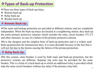 There are three types of back-up relays.
 Remote back-up
 Relay back-up
 Breaker back-up
The main and backup protection are provided at different stations and are completely
independent. When the back-up relays are located at a neighboring station, they back-up
the entire primary protective schemes which includes the relay, circuit breaker, VT, CT
and other elements, in case of a failure of the primary protectivescheme.
It is the cheapest and the simplest form of back-up protection and is a widely used
back-up protection for transmission lines. It is most desirable because of the fact that it
will not fail due to the factors causing the failure of the primaryprotection.
In this system, same breaker is used by both main and back-up protection, but the
protective systems are different. Separate trip coils may be provided for the same
breaker. This is a kind of a local back-up in which an additional relay is provided which
trips the same circuit breakers without any delay if the primary relayfails.
41
 