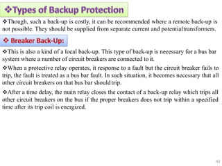 Though, such a back-up is costly, it can be recommended where a remote back-up is
not possible. They should be supplied from separate current and potentialtransformers.
This is also a kind of a local back-up. This type of back-up is necessary for a bus bar
system where a number of circuit breakers are connected toit.
When a protective relay operates, it response to a fault but the circuit breaker fails to
trip, the fault is treated as a bus bar fault. In such situation, it becomes necessary that all
other circuit breakers on that bus bar shouldtrip.
After a time delay, the main relay closes the contact of a back-up relay which trips all
other circuit breakers on the bus if the proper breakers does not trip within a specified
time after its trip coil is energized.
42
 