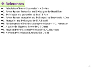 1. Principles of Power System by V.K.Mehta
2. Power System Protection and Switchgear by Badri Ram
3. Switchgear and protection by Sunil S Rao
4. Power System protection and Switchgear by Bhuvansha AOza
5. Protection and Switchgear by U.A.Bakshi
6. Fundamentals of Power System protection by Y.G. Pathankar
7. A course in Electrical Power by J BGupta
8. Practical Power System Protection by L.G.Hewitson
9. Network Protection and AutomationGuide
43
 