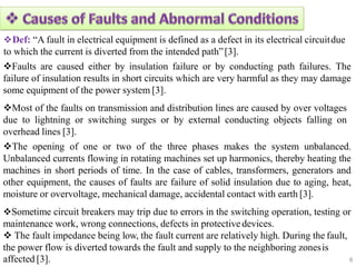 Def: “A fault in electrical equipment is defined as a defect in its electrical circuitdue
to which the current is diverted from the intended path”[3].
Faults are caused either by insulation failure or by conducting path failures. The
failure of insulation results in short circuits which are very harmful as they may damage
some equipment of the power system [3].
Most of the faults on transmission and distribution lines are caused by over voltages
due to lightning or switching surges or by external conducting objects falling on
overhead lines [3].
The opening of one or two of the three phases makes the system unbalanced.
Unbalanced currents flowing in rotating machines set up harmonics, thereby heating the
machines in short periods of time. In the case of cables, transformers, generators and
other equipment, the causes of faults are failure of solid insulation due to aging, heat,
moisture or overvoltage, mechanical damage, accidental contact with earth [3].
Sometime circuit breakers may trip due to errors in the switching operation, testing or
maintenance work, wrong connections, defects in protectivedevices.
 The fault impedance being low, the fault current are relatively high. During the fault,
the power flow is diverted towards the fault and supply to the neighboring zonesis
8
affected [3].
 