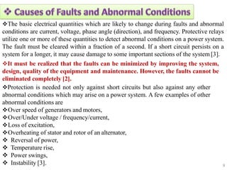 9
 Instability [3].
The basic electrical quantities which are likely to change during faults and abnormal
conditions are current, voltage, phase angle (direction), and frequency. Protective relays
utilize one or more of these quantities to detect abnormal conditions on a power system.
The fault must be cleared within a fraction of a second. If a short circuit persists on a
system for a longer, it may cause damage to some important sections of the system [3].
It must be realized that the faults can be minimized by improving the system,
design, quality of the equipment and maintenance. However, the faults cannot be
eliminated completely [2].
Protection is needed not only against short circuits but also against any other
abnormal conditions which may arise on a power system. A few examples of other
abnormal conditions are
Over speed of generators and motors,
Over/Under voltage / frequency/current,
Loss of excitation,
Overheating of stator and rotor of an alternator,
 Reversal of power,
 Temperature rise,
 Power swings,
 