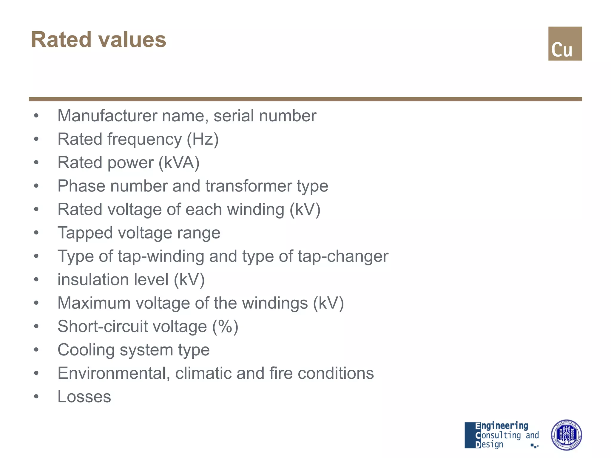 Rated values
• Manufacturer name, serial number
• Rated frequency (Hz)
• Rated power (kVA)
• Phase number and transformer type
• Rated voltage of each winding (kV)
• Tapped voltage range
• Type of tap-winding and type of tap-changer
• insulation level (kV)
• Maximum voltage of the windings (kV)
• Short-circuit voltage (%)
• Cooling system type
• Environmental, climatic and fire conditions
• Losses
 