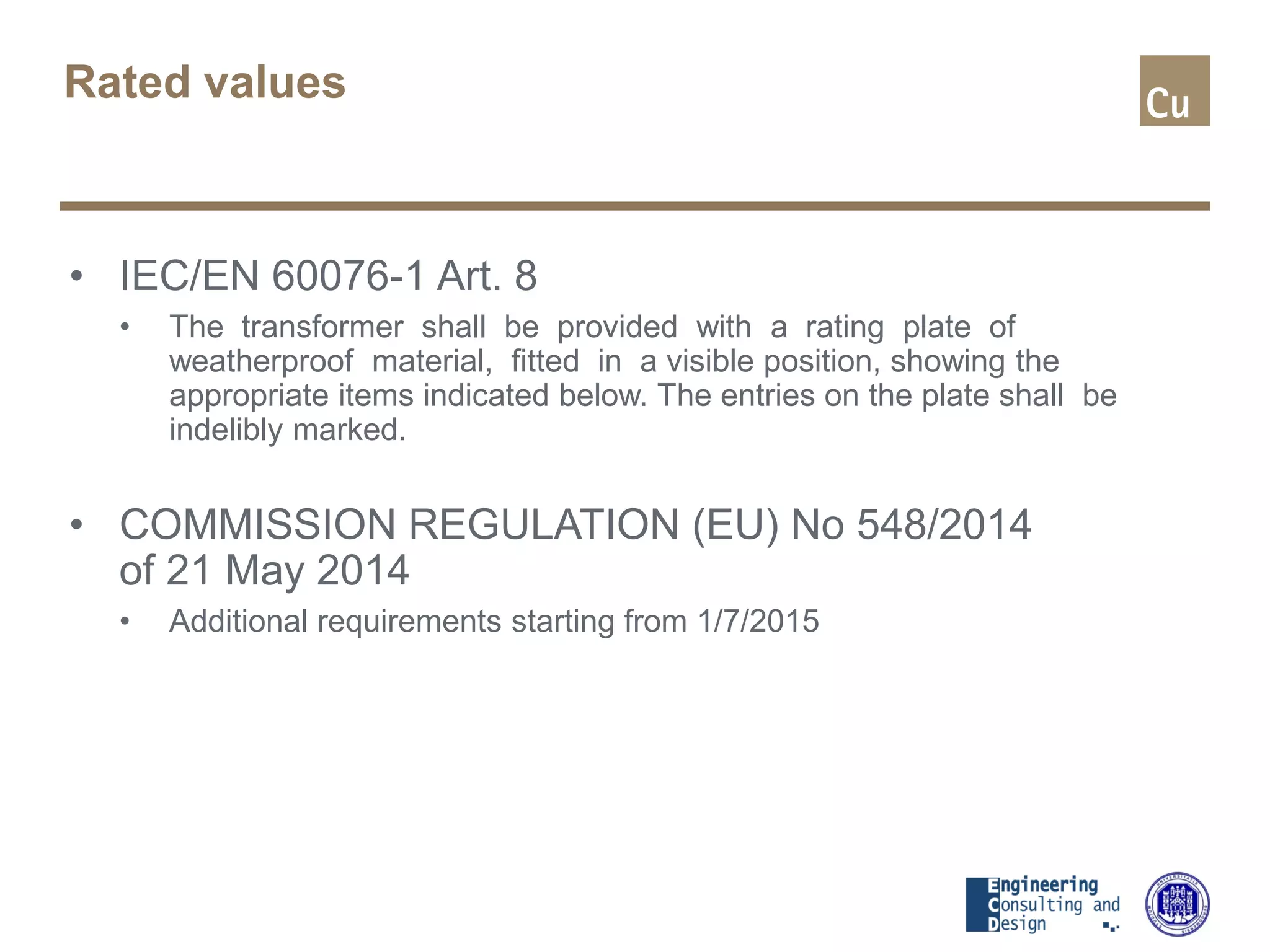 Rated values
• IEC/EN 60076-1 Art. 8
• The transformer shall be provided with a rating plate of
weatherproof material, fitted in a visible position, showing the
appropriate items indicated below. The entries on the plate shall be
indelibly marked.
• COMMISSION REGULATION (EU) No 548/2014
of 21 May 2014
• Additional requirements starting from 1/7/2015
 