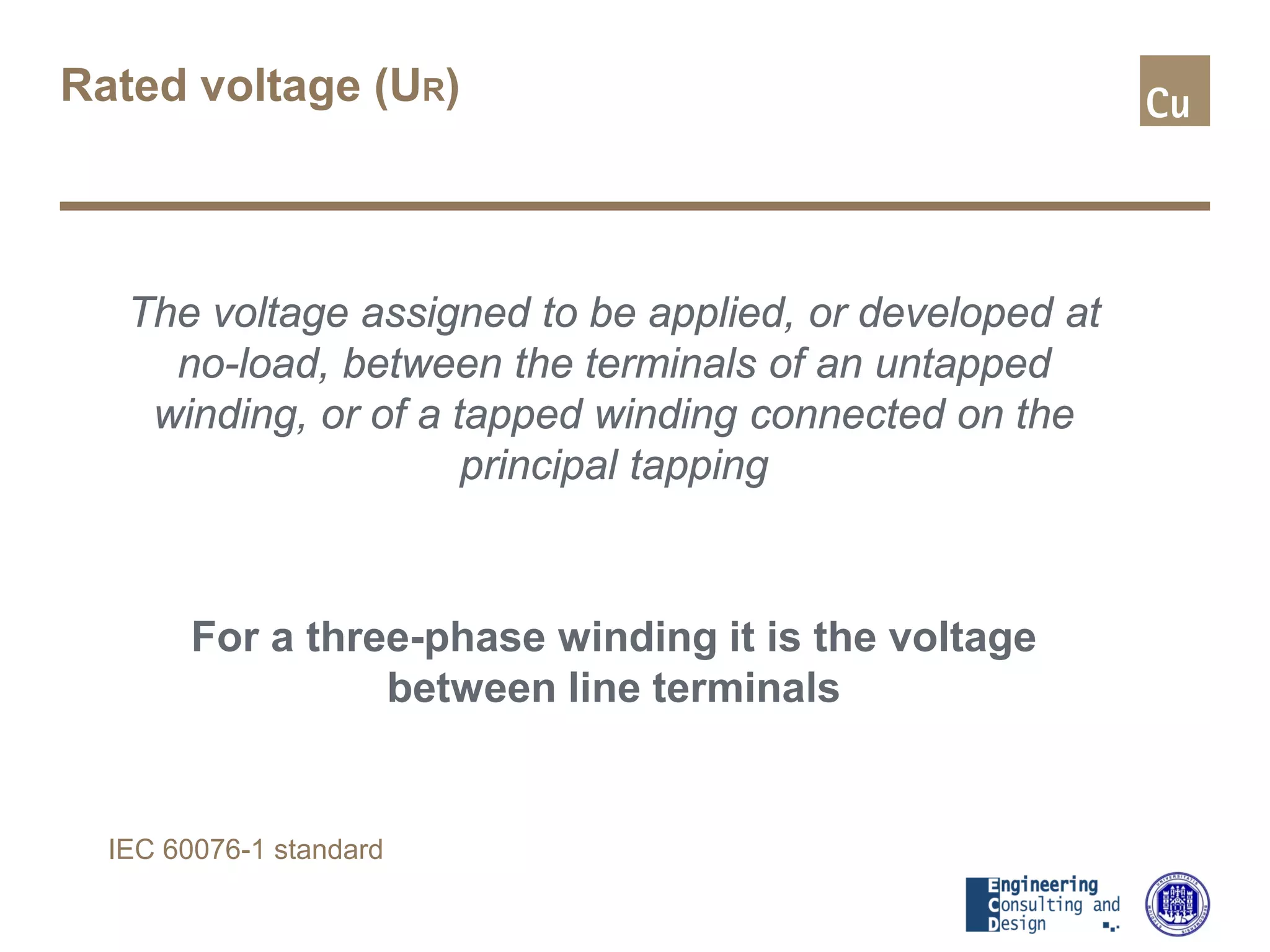 Rated voltage (UR)
The voltage assigned to be applied, or developed at
no-load, between the terminals of an untapped
winding, or of a tapped winding connected on the
principal tapping
For a three-phase winding it is the voltage
between line terminals
IEC 60076-1 standard
 