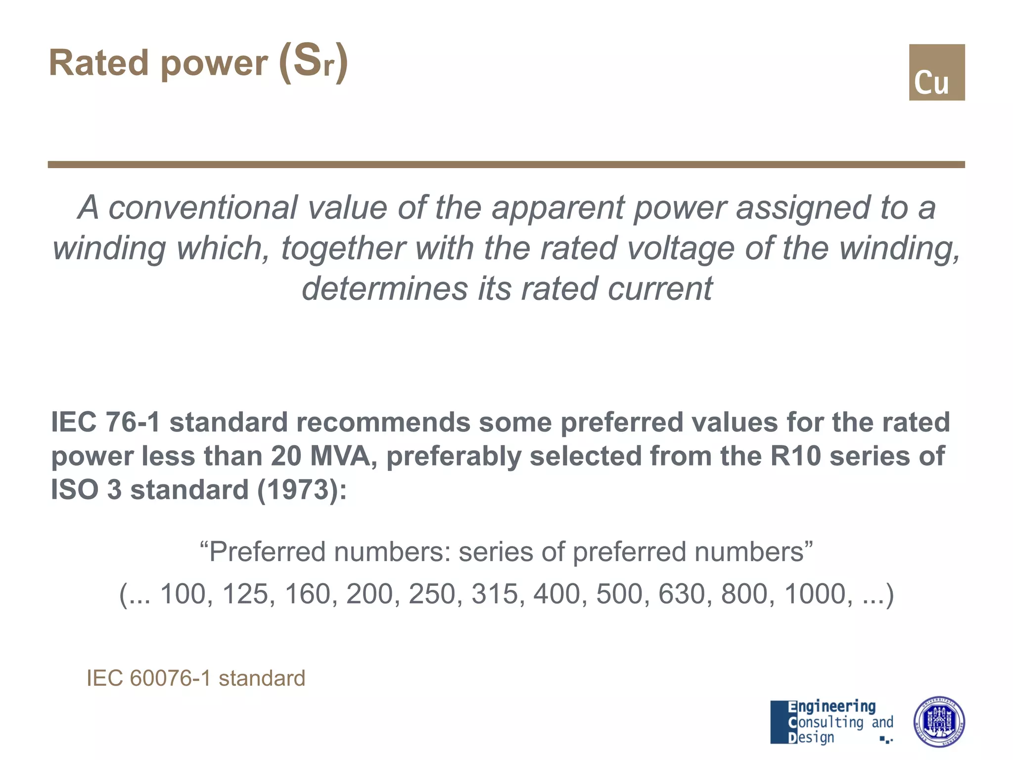 Rated power (Sr)
A conventional value of the apparent power assigned to a
winding which, together with the rated voltage of the winding,
determines its rated current
IEC 76-1 standard recommends some preferred values for the rated
power less than 20 MVA, preferably selected from the R10 series of
ISO 3 standard (1973):
“Preferred numbers: series of preferred numbers”
(... 100, 125, 160, 200, 250, 315, 400, 500, 630, 800, 1000, ...)
IEC 60076-1 standard
 