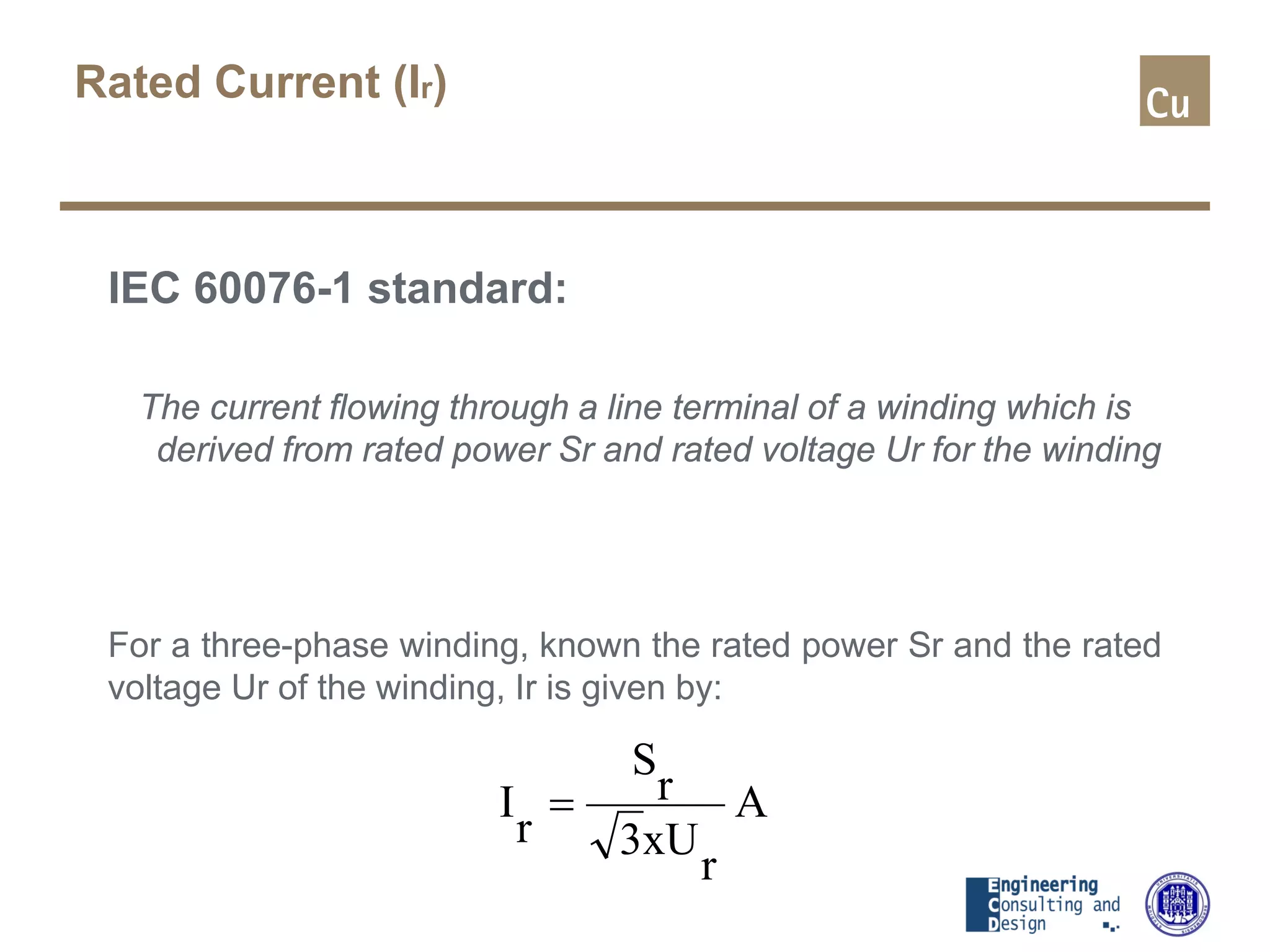 Rated Current (Ir)
IEC 60076-1 standard:
The current flowing through a line terminal of a winding which is
derived from rated power Sr and rated voltage Ur for the winding
For a three-phase winding, known the rated power Sr and the rated
voltage Ur of the winding, Ir is given by:
A
r
xU3
r
S
r
I =
 