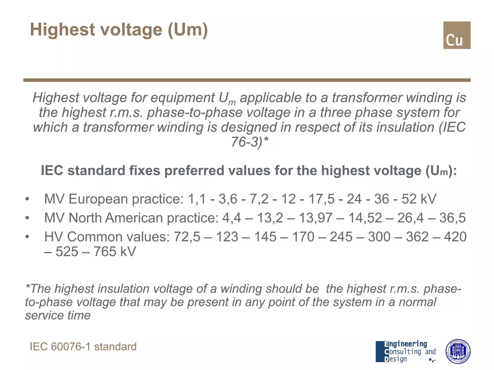 Highest voltage for equipment Um applicable to a transformer winding is
the highest r.m.s. phase-to-phase voltage in a three phase system for
which a transformer winding is designed in respect of its insulation (IEC
76-3)*
IEC standard fixes preferred values for the highest voltage (Um):
• MV European practice: 1,1 - 3,6 - 7,2 - 12 - 17,5 - 24 - 36 - 52 kV
• MV North American practice: 4,4 – 13,2 – 13,97 – 14,52 – 26,4 – 36,5
• HV Common values: 72,5 – 123 – 145 – 170 – 245 – 300 – 362 – 420
– 525 – 765 kV
*The highest insulation voltage of a winding should be the highest r.m.s. phase-
to-phase voltage that may be present in any point of the system in a normal
service time
Highest voltage (Um)
IEC 60076-1 standard
 