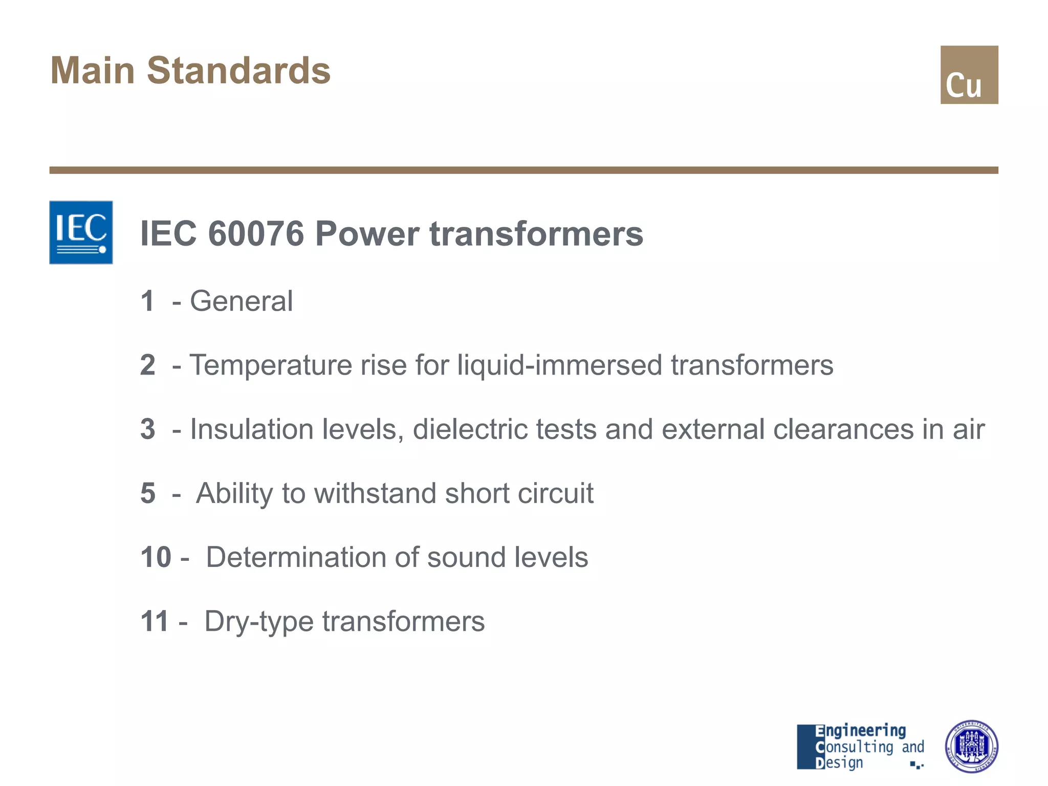 Main Standards
IEC 60076 Power transformers
1 - General
2 - Temperature rise for liquid-immersed transformers
3 - Insulation levels, dielectric tests and external clearances in air
5 - Ability to withstand short circuit
10 - Determination of sound levels
11 - Dry-type transformers
 