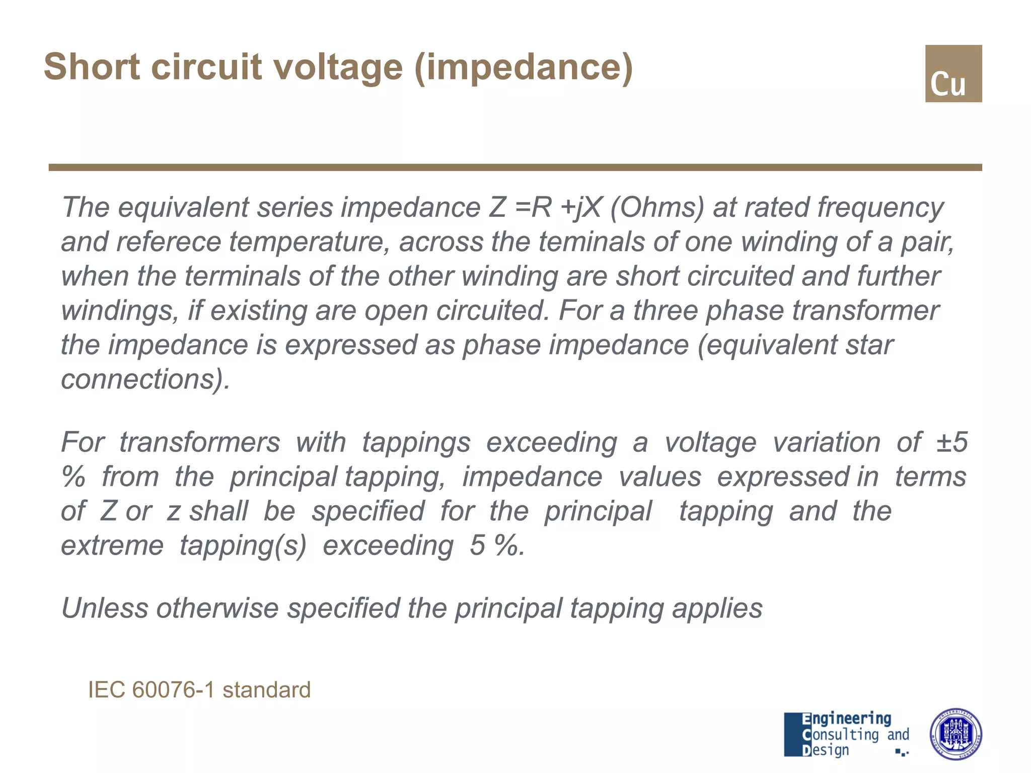 Short circuit voltage (impedance)
The equivalent series impedance Z =R +jX (Ohms) at rated frequency
and referece temperature, across the teminals of one winding of a pair,
when the terminals of the other winding are short circuited and further
windings, if existing are open circuited. For a three phase transformer
the impedance is expressed as phase impedance (equivalent star
connections).
For transformers with tappings exceeding a voltage variation of ±5
% from the principal tapping, impedance values expressed in terms
of Z or z shall be specified for the principal tapping and the
extreme tapping(s) exceeding 5 %.
Unless otherwise specified the principal tapping applies
IEC 60076-1 standard
 