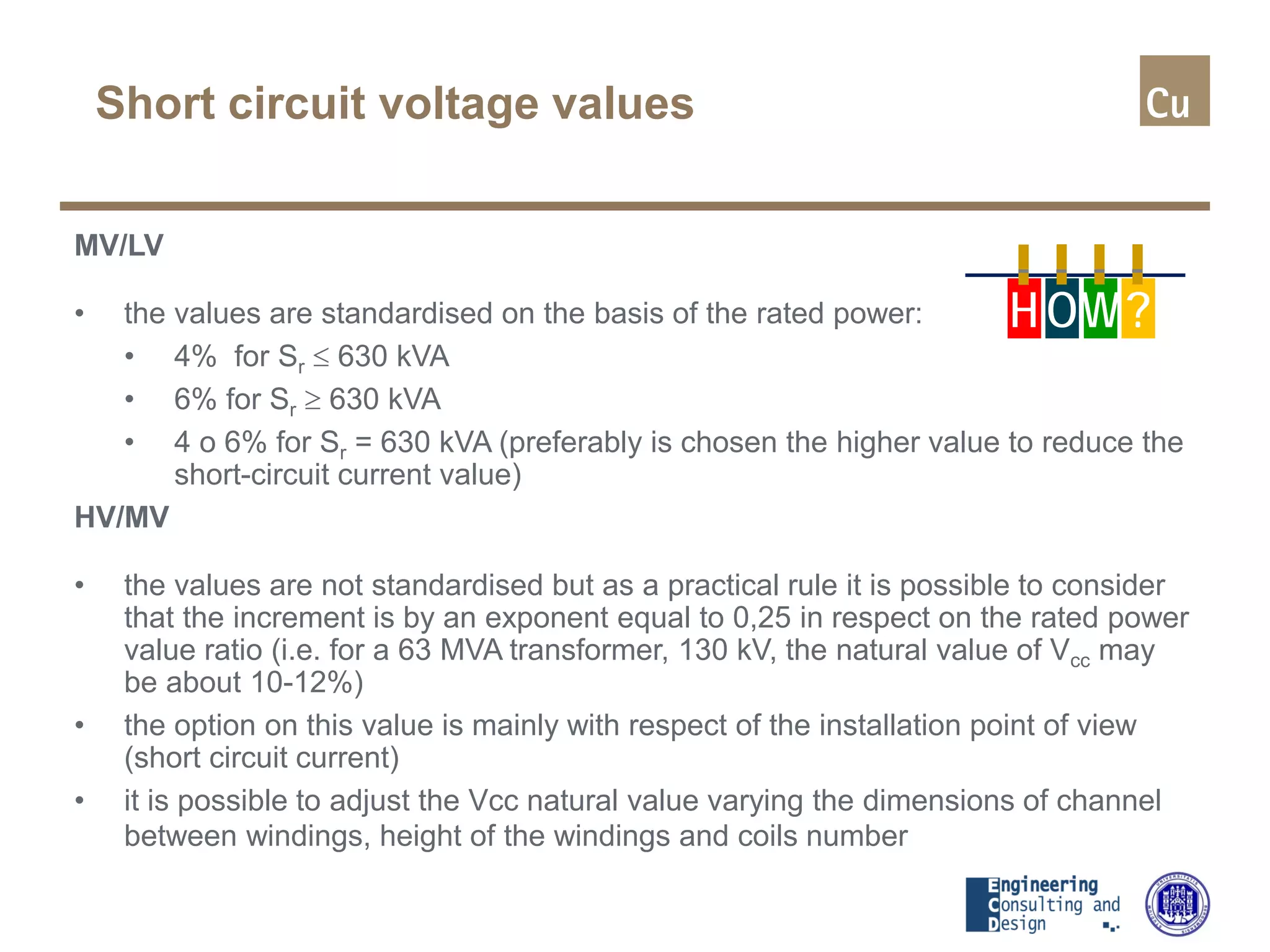 Short circuit voltage values
MV/LV
• the values are standardised on the basis of the rated power:
• 4% for Sr ≤ 630 kVA
• 6% for Sr ≥ 630 kVA
• 4 o 6% for Sr = 630 kVA (preferably is chosen the higher value to reduce the
short-circuit current value)
HV/MV
• the values are not standardised but as a practical rule it is possible to consider
that the increment is by an exponent equal to 0,25 in respect on the rated power
value ratio (i.e. for a 63 MVA transformer, 130 kV, the natural value of Vcc may
be about 10-12%)
• the option on this value is mainly with respect of the installation point of view
(short circuit current)
• it is possible to adjust the Vcc natural value varying the dimensions of channel
between windings, height of the windings and coils number
H OW?
 
