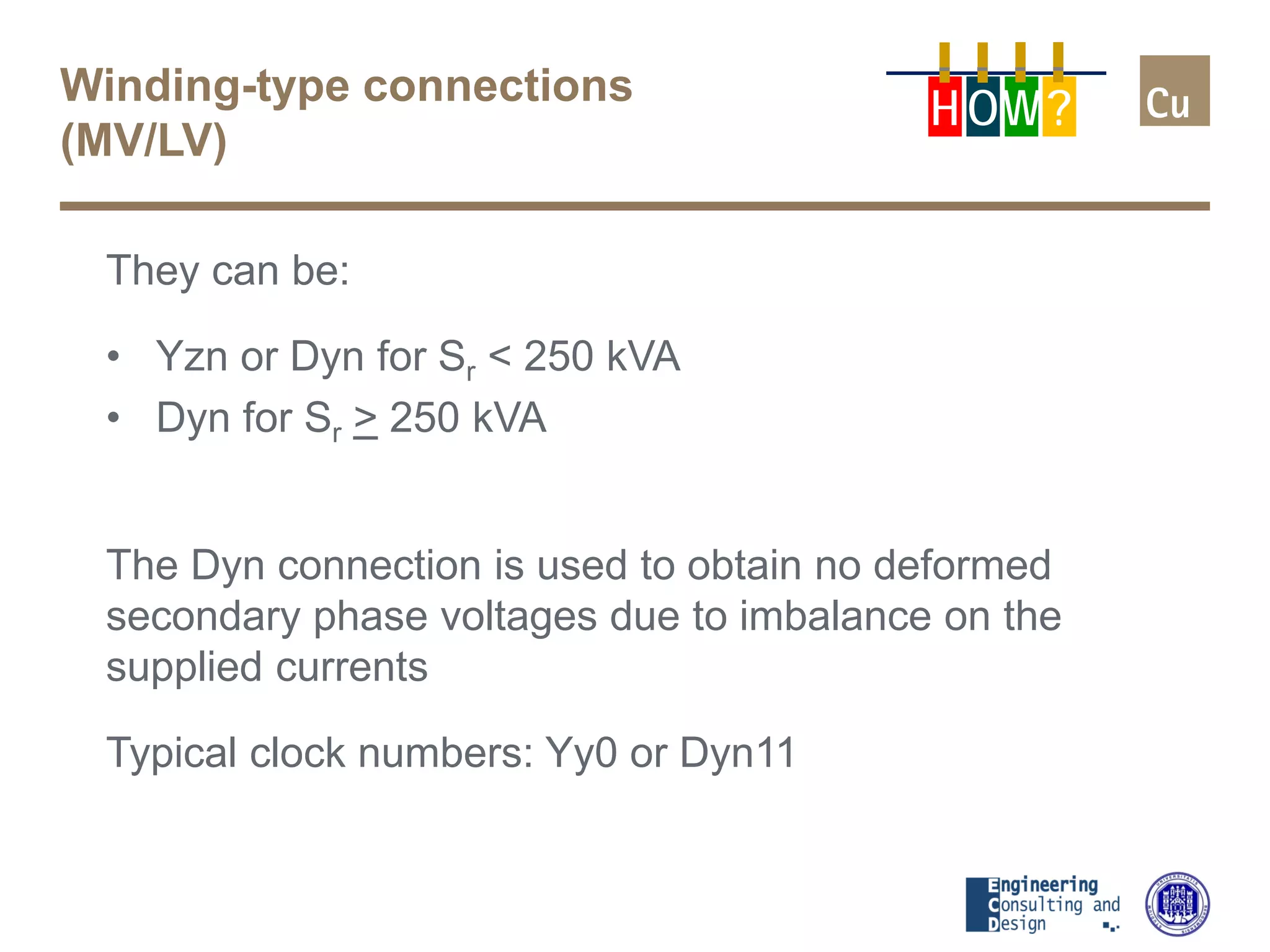 Winding-type connections
(MV/LV)
They can be:
• Yzn or Dyn for Sr < 250 kVA
• Dyn for Sr > 250 kVA
The Dyn connection is used to obtain no deformed
secondary phase voltages due to imbalance on the
supplied currents
Typical clock numbers: Yy0 or Dyn11
H OW?
 