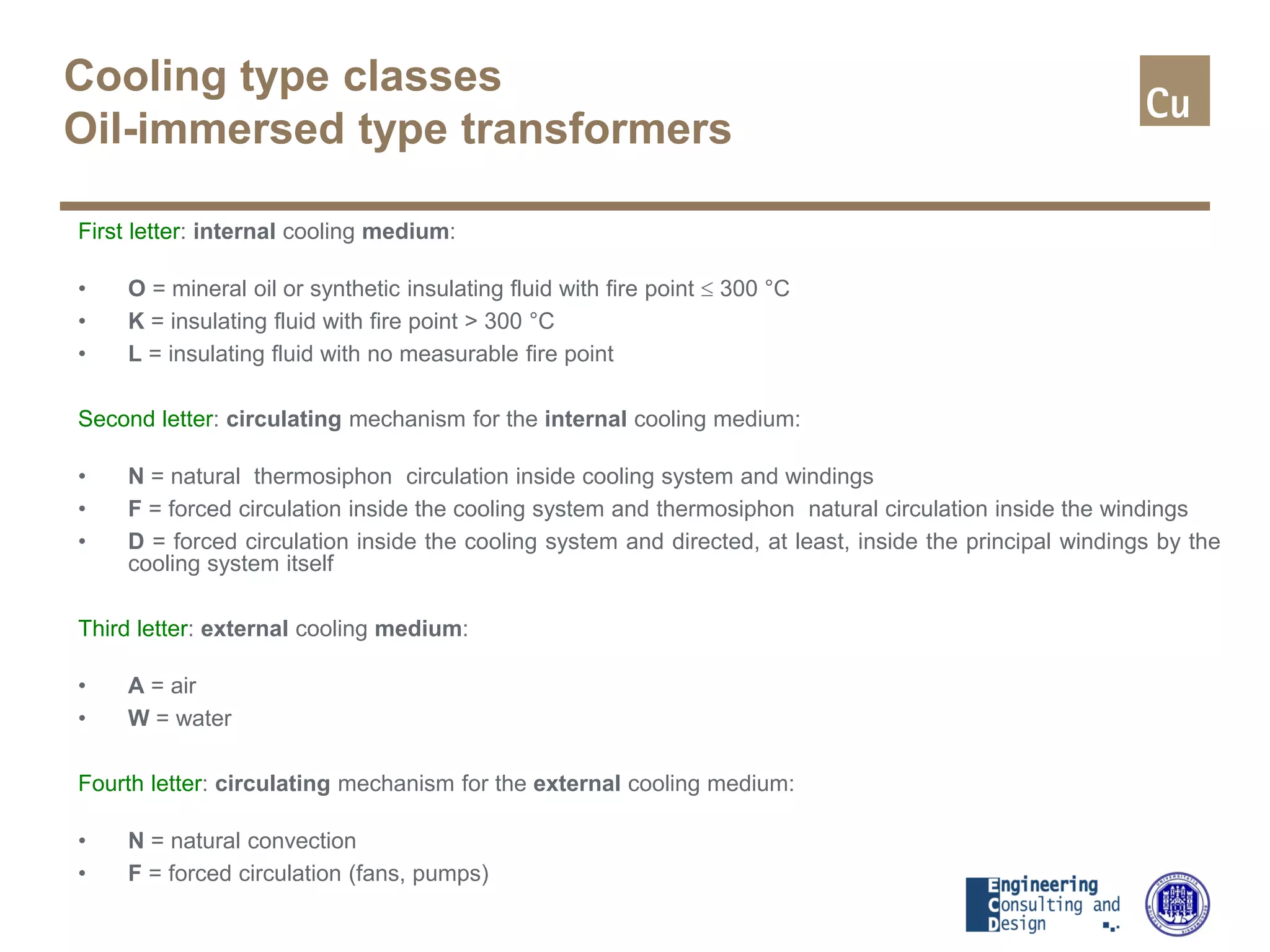 Cooling type classes
Oil-immersed type transformers
First letter: internal cooling medium:
• O = mineral oil or synthetic insulating fluid with fire point ≤ 300 °C
• K = insulating fluid with fire point > 300 °C
• L = insulating fluid with no measurable fire point
Second letter: circulating mechanism for the internal cooling medium:
• N = natural thermosiphon circulation inside cooling system and windings
• F = forced circulation inside the cooling system and thermosiphon natural circulation inside the windings
• D = forced circulation inside the cooling system and directed, at least, inside the principal windings by the
cooling system itself
Third letter: external cooling medium:
• A = air
• W = water
Fourth letter: circulating mechanism for the external cooling medium:
• N = natural convection
• F = forced circulation (fans, pumps)
 