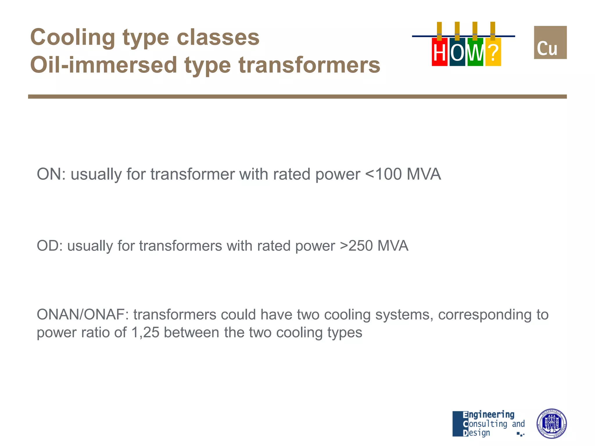 Cooling type classes
Oil-immersed type transformers
ON: usually for transformer with rated power <100 MVA
OD: usually for transformers with rated power >250 MVA
ONAN/ONAF: transformers could have two cooling systems, corresponding to
power ratio of 1,25 between the two cooling types
H OW?
 