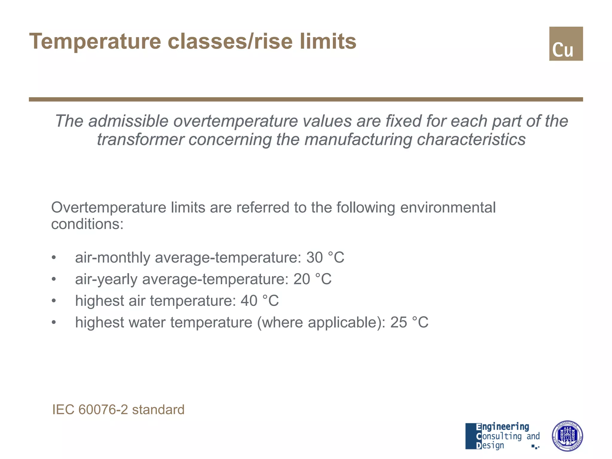 Temperature classes/rise limits
The admissible overtemperature values are fixed for each part of the
transformer concerning the manufacturing characteristics
Overtemperature limits are referred to the following environmental
conditions:
• air-monthly average-temperature: 30 °C
• air-yearly average-temperature: 20 °C
• highest air temperature: 40 °C
• highest water temperature (where applicable): 25 °C
IEC 60076-2 standard
 