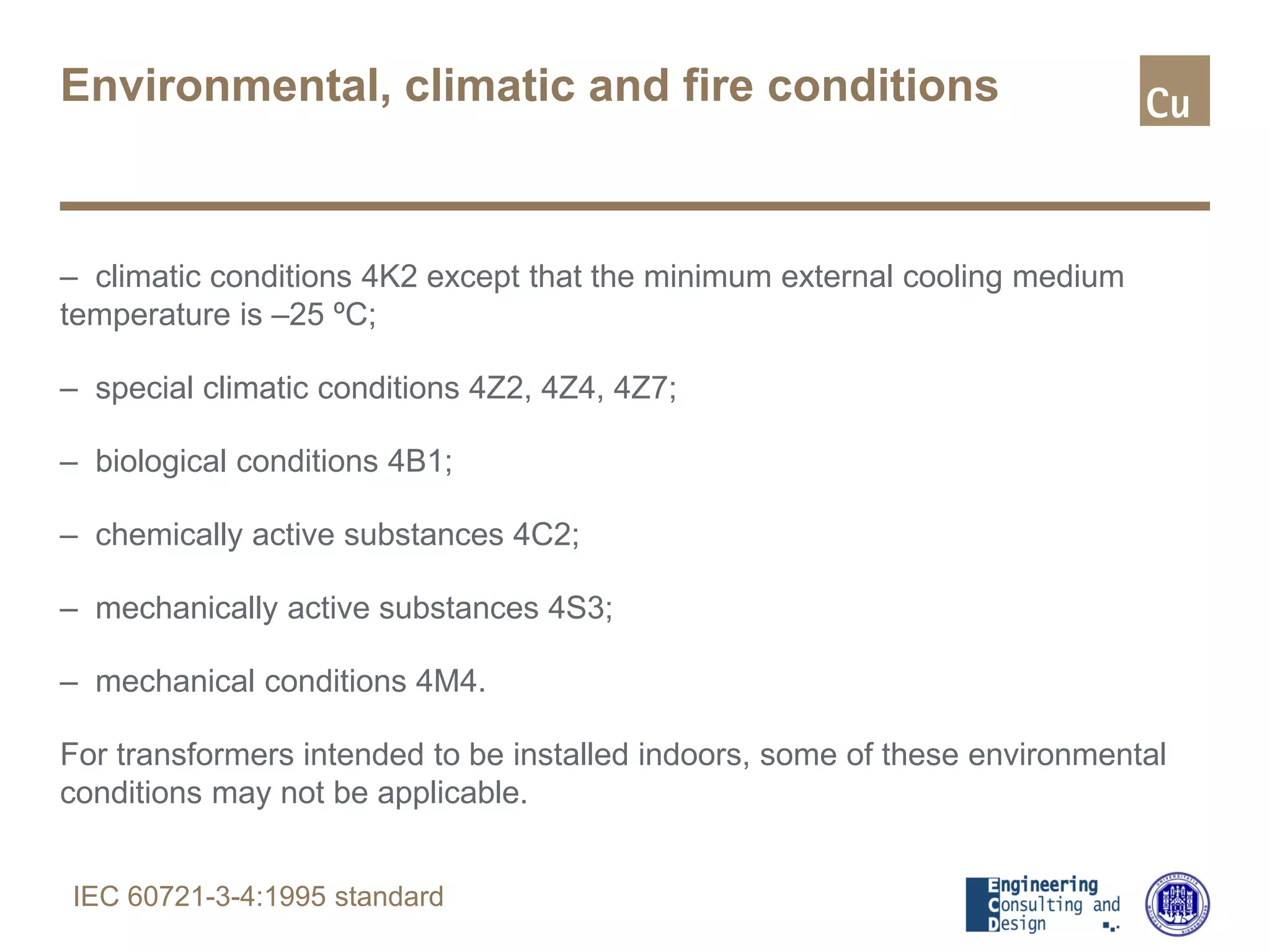 Environmental, climatic and fire conditions
– climatic conditions 4K2 except that the minimum external cooling medium
temperature is –25 ºC;
– special climatic conditions 4Z2, 4Z4, 4Z7;
– biological conditions 4B1;
– chemically active substances 4C2;
– mechanically active substances 4S3;
– mechanical conditions 4M4.
For transformers intended to be installed indoors, some of these environmental
conditions may not be applicable.
IEC 60721-3-4:1995 standard
 