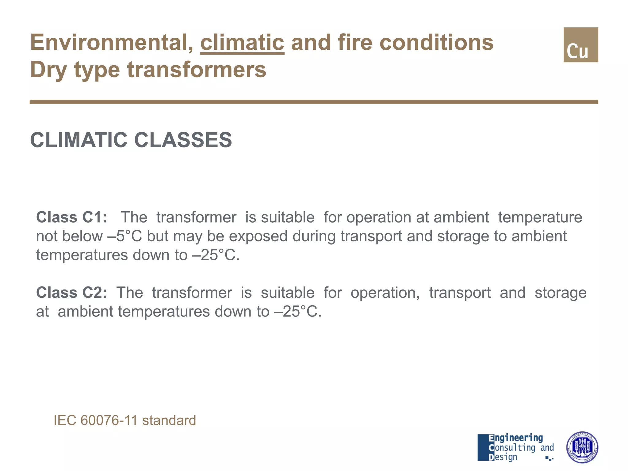 Environmental, climatic and fire conditions
Dry type transformers
CLIMATIC CLASSES
Class C1: The transformer is suitable for operation at ambient temperature
not below –5°C but may be exposed during transport and storage to ambient
temperatures down to –25°C.
Class C2: The transformer is suitable for operation, transport and storage
at ambient temperatures down to –25°C.
IEC 60076-11 standard
 
